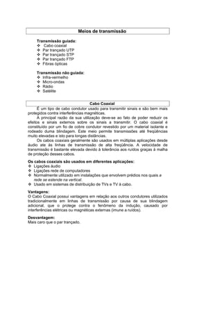 Meios de transmissão

    Transmissão guiada:
       Cabo coaxial
       Par trançado UTP
       Par trançado STP
       Par trançado FTP
       Fibras ópticas

    Transmissão não guiada:
       Infra-vermelho
       Micro-ondas
       Rádio
       Satélite


                                    Cabo Coaxial
      É um tipo de cabo condutor usado para transmitir sinais e são bem mais
protegidos contra interferências magnéticas.
      A principal razão da sua utilização deve-se ao fato de poder reduzir os
efeitos e sinais externos sobre os sinais a transmitir. O cabo coaxial é
constituído por um fio de cobre condutor revestido por um material isolante e
rodeado duma blindagem. Este meio permite transmissões até freqüências
muito elevadas e isto para longas distâncias.
      Os cabos coaxiais geralmente são usados em múltiplas aplicações desde
áudio ate ás linhas de transmissão de alta freqüência. A velocidade de
transmissão é bastante elevada devido à tolerância aos ruídos graças à malha
de proteção desses cabos.
Os cabos coaxiais são usados em diferentes aplicações:
   Ligações áudio
   Ligações rede de computadores
   Normalmente utilizado em instalações que envolvem prédios nos quais a
   rede se estende na vertical.
   Usado em sistemas de distribuição de TVs e TV à cabo.
Vantagens:
O Cabo Coaxial possui vantagens em relação aos outros condutores utilizados
tradicionalmente em linhas de transmissão por causa de sua blindagem
adicional, que o protege contra o fenômeno da indução, causado por
interferências elétricas ou magnéticas externas (imune a ruídos).
Desvantagem:
Mais caro que o par trançado.
 
