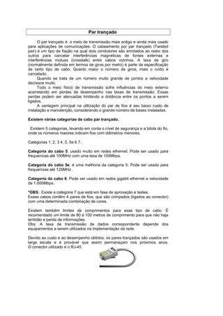 Par trançado

      O par trançado é o meio de transmissão mais antigo e ainda mais usado
para aplicações de comunicações. O cabeamento por par trançado (Twisted
pair) é um tipo de fiação na qual dois condutores são enrolados ao redor dos
outros para cancelar interferências magnéticas de fontes externas e
interferências mútuas (crosstalk) entre cabos vizinhos. A taxa de giro
(normalmente definida em termos de giros por metro) é parte da especificação
de certo tipo de cabo. Quanto maior o número de giros, mais o ruído é
cancelado.
      Quando se trata de um número muito grande de pontos a velocidade
decresce muito.
      Todo o meio físico de transmissão sofre influências do meio externo
acarretando em perdas de desempenho nas taxas de transmissão. Essas
perdas podem ser atenuadas limitando a distância entre os pontos a serem
ligados.
      A vantagem principal na utilização do par de fios é seu baixo custo de
instalação e manutenção, considerando o grande número de bases instaladas.

Existem várias categorias de cabo par trançado.

 Existem 5 categorias, levando em conta o nível de segurança e a bitola do fio,
onde os números maiores indicam fios com diâmetros menores.

Categorias 1, 2, 3 4, 5, 5e 6 7.

Categoria do cabo 5: usado muito em redes ethernet. Pode ser usado para
frequencias até 100MHz com uma taxa de 100Mbps.

Categoria do cabo 5e: é uma melhoria da categoria 5. Pode ser usado para
frequencias até 125MHz .

Categoria do cabo 6: Pode ser usado em redes gigabit ethernet a velocidade
de 1.000Mbps.

*OBS.: Existe a categoria 7 que está em fase de aprovação e testes.
Esses cabos contêm 4 pares de fios, que são crimpados (ligados ao conector)
com uma determinada combinação de cores.

Existem também limites de comprimentos para esse tipo de cabo. É
recomendado um limite de 80 à 100 metros de comprimento para que não haja
lentidão e perda de informações.
Obs: A taxa de transmissão de dados correspondente depende dos
equipamentos a serem utilizados na implementação da rede.

Devido ao custo e ao desempenho obtidos, os pares trançados são usados em
larga escala e é provável que assim permaneçam nos próximos anos.
O conector utilizado é o RJ-45
 