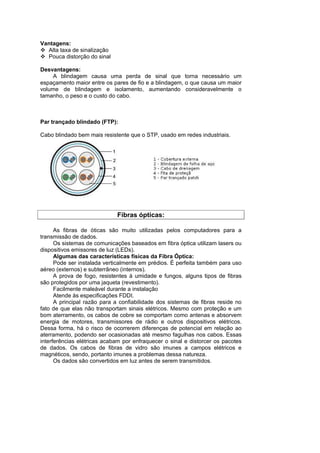 Vantagens:
  Alta taxa de sinalização
  Pouca distorção do sinal

Desvantagens:
    A blindagem causa uma perda de sinal que torna necessário um
espaçamento maior entre os pares de fio e a blindagem, o que causa um maior
volume de blindagem e isolamento, aumentando consideravelmente o
tamanho, o peso e o custo do cabo.



Par trançado blindado (FTP):

Cabo blindado bem mais resistente que o STP, usado em redes industriais.




                             Fibras ópticas:

      As fibras de óticas são muito utilizadas pelos computadores para a
transmissão de dados.
      Os sistemas de comunicações baseados em fibra óptica utilizam lasers ou
dispositivos emissores de luz (LEDs).
      Algumas das características físicas da Fibra Óptica:
      Pode ser instalada verticalmente em prédios. É perfeita também para uso
aéreo (externos) e subterrâneo (internos).
      A prova de fogo, resistentes à umidade e fungos, alguns tipos de fibras
são protegidos por uma jaqueta (revestimento).
      Facilmente maleável durante a instalação
      Atende às especificações FDDI.
      A principal razão para a confiabilidade dos sistemas de fibras reside no
fato de que elas não transportam sinais elétricos. Mesmo com proteção e um
bom aterramento, os cabos de cobre se comportam como antenas e absorvem
energia de motores, transmissores de rádio e outros dispositivos elétricos.
Dessa forma, há o risco de ocorrerem diferenças de potencial em relação ao
aterramento, podendo ser ocasionadas até mesmo fagulhas nos cabos. Essas
interferências elétricas acabam por enfraquecer o sinal e distorcer os pacotes
de dados. Os cabos de fibras de vidro são imunes a campos elétricos e
magnéticos, sendo, portanto imunes a problemas dessa natureza.
      Os dados são convertidos em luz antes de serem transmitidos.
 