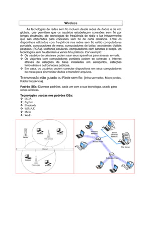 Wireless
     As tecnologias de redes sem fio incluem desde redes de dados e de voz
globais, que permitem que os usuários estabeleçam conexões sem fio por
longas distâncias, até tecnologias de freqüência de rádio e luz infravermelha
que são otimizadas para conexões sem fio de curta distância. Entre os
dispositivos utilizados com freqüência nas redes sem fio estão computadores
portáteis, computadores de mesa, computadores de bolso, assistentes digitais
pessoais (PDAs), telefones celulares, computadores com canetas e beeps. As
tecnologias sem fio atendem a vários fins práticos. Por exemplo:
   Os usuários de celulares podem usar seus aparelhos para acessar e-mails.
   Os viajantes com computadores portáteis podem se conectar a Internet
   através de estações de base instaladas em aeroportos, estações
   ferroviárias e outros locais públicos.
   Em casa, os usuários podem conectar dispositivos em seus computadores
   de mesa para sincronizar dados e transferir arquivos.

Transmissão não guiada ou Rede sem fio: (Infra-vermelho, Micro-ondas,
Rádio freqüência)
Padrão I3Es: Diversos padrões, cada um com a sua tecnologia, usado para
redes wireless.
Tecnologias usadas nos padrões I3Es:
   IRDA
   ZigBee
   Bluetooth
   WiMAX
   Mesh
   Wi-Fi
 
