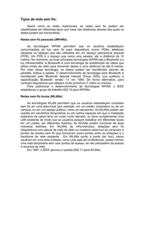 Tipos de rede sem fio:
     Assim como as redes tradicionais, as redes sem fio podem ser
classificadas em diferentes tipos com base nas distâncias através das quais os
dados podem ser transmitidos.

Redes sem fio pessoais (WPANs)

      As tecnologias WPAN permitem que os usuários estabeleçam
comunicações ad hoc sem fio para dispositivos (como PDAs, telefones
celulares ou laptops) que são utilizados em um espaço operacional pessoal
(POS). Um POS é o espaço que cerca uma pessoa, até a distância de 10
metros. No momento, as duas principais tecnologias WPAN são a Bluetooth e a
luz infravermelha. A Bluetooth é uma tecnologia de substituição de cabos que
utiliza ondas de rádio para transmitir dados a uma distância de até 9 metros.
Por meio dessa tecnologia, os dados podem ser transferidos através de
paredes, bolsos e pastas. O desenvolvimento de tecnologia para Bluetooth é
coordenado pelo Bluetooth Special Interest Group (SIG), que publicou a
especificação Bluetooth versão 1.0 em 1999. De forma alternativa, para
conectar dispositivos que estejam muito próximos (1 metro ou menos).
      Para padronizar o desenvolvimento de tecnologias WPAN, o IEEE
estabeleceu o grupo de trabalho 802.15 para WPANs.

Redes sem fio locais (WLANs)

     As tecnologias WLAN permitem que os usuários estabeleçam conexões
sem fio em uma área local (por exemplo, em um prédio corporativo ou de um
campus, ou em um espaço público, como um aeroporto). As WLANs podem ser
usadas em escritórios temporários ou em outros espaços em que a instalação
extensiva de cabos teria um custo muito elevado, ou para complementar uma
LAN existente de modo que os usuários possam trabalhar em diferentes locais
em um prédio, em diferentes horários. As WLANs podem funcionar de duas
maneiras distintas. Em WLANs de infra-estrutura, estações sem fio
(dispositivos com placas de rede de rádio ou modems externos) se conectam a
pontos de acesso sem fio que funcionam como pontes entre as estações e o
backbone de rede existente . Em WLANs ponto a ponto (ad hoc), vários
usuários em uma área limitada, como uma sala de conferências, podem formar
uma rede temporária sem usar pontos de acesso, se não precisarem de acesso
a recursos de rede.
     Em 1997, o IEEE aprovou o padrão 802.11 para WLANs.
 