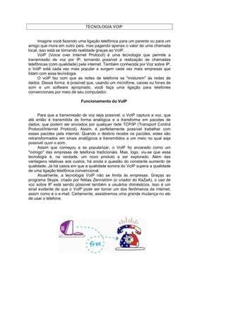 TECNOLOGIA VOIP


      Imagine você fazendo uma ligação telefônica para um parente ou para um
amigo que mora em outro país, mas pagando apenas o valor de uma chamada
local, isso está se tornando realidade graças ao VoIP.
      VoIP (Voice over Internet Protocol) é uma tecnologia que permite a
transmissão de voz por IP, tornando possível a realização de chamadas
telefônicas (com qualidade) pela internet. Também conhecida por Voz sobre IP,
o VoIP está cada vez mais popular e surgem cada vez mais empresas que
lidam com essa tecnologia.
      O voIP faz com que as redes de telefonia se "misturem" às redes de
dados. Dessa forma, é possível que, usando um microfone, caixas ou fones de
som e um software apropriado, você faça uma ligação para telefones
convencionais por meio de seu computador.

                            Funcionamento do VoIP


     Para que a transmissão de voz seja possível, o VoIP captura a voz, que
até então é transmitida de forma analógica e a transforma em pacotes de
dados, que podem ser enviados por qualquer rede TCP/IP (Transport Control
Protocol/Internet Protocol). Assim, é perfeitamente possível trabalhar com
esses pacotes pela internet. Quando o destino recebe os pacotes, estes são
retransformados em sinais analógicos e transmitidos a um meio no qual seja
possível ouvir o som.
     Assim que começou a se popularizar, o VoIP foi encarado como um
"inimigo" das empresas de telefonia tradicionais. Mas, logo, viu-se que essa
tecnologia é, na verdade, um novo produto a ser explorado. Além das
vantagens relativas aos custos, há ainda a questão do constante aumento de
qualidade. Já há casos em que a qualidade sonora do VoIP supera a qualidade
de uma ligação telefônica convencional.
     Atualmente, a tecnologia VoIP não se limita às empresas. Graças ao
programa Skype, criado por Niklas Zennström (o criador do KaZaA), o uso de
voz sobre IP está sendo possível também a usuários domésticos. Isso é um
sinal evidente de que o VoIP pode ser tornar um dos fenômenos da internet,
assim como é o e-mail. Certamente, assistiremos uma grande mudança no ato
de usar o telefone.
 