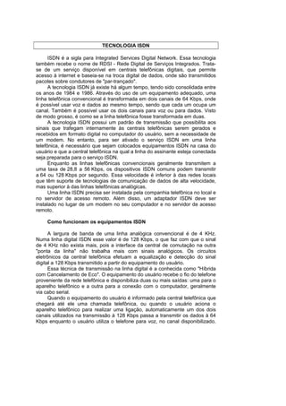 TECNOLOGIA ISDN

      ISDN é a sigla para Integrated Services Digital Network. Essa tecnologia
também recebe o nome de RDSI - Rede Digital de Serviços Integrados. Trata-
se de um serviço disponível em centrais telefônicas digitais, que permite
acesso à internet e baseia-se na troca digital de dados, onde são transmitidos
pacotes sobre condutores de "par-trançado".
      A tecnologia ISDN já existe há algum tempo, tendo sido consolidada entre
os anos de 1984 e 1986. Através do uso de um equipamento adequado, uma
linha telefônica convencional é transformada em dois canais de 64 Kbps, onde
é possível usar voz e dados ao mesmo tempo, sendo que cada um ocupa um
canal. Também é possível usar os dois canais para voz ou para dados. Visto
de modo grosso, é como se a linha telefônica fosse transformada em duas.
      A tecnologia ISDN possui um padrão de transmissão que possibilita aos
sinais que trafegam internamente às centrais telefônicas serem gerados e
recebidos em formato digital no computador do usuário, sem a necessidade de
um modem. No entanto, para ser ativado o serviço ISDN em uma linha
telefônica, é necessário que sejam colocados equipamentos ISDN na casa do
usuário e que a central telefônica na qual a linha do assinante esteja conectada
seja preparada para o serviço ISDN.
      Enquanto as linhas telefônicas convencionais geralmente transmitem a
uma taxa de 28,8 a 56 Kbps, os dispositivos ISDN comuns podem transmitir
a 64 ou 128 Kbps por segundo. Essa velocidade é inferior à das redes locais
que têm suporte de tecnologias de comunicação de dados de alta velocidade,
mas superior à das linhas telefônicas analógicas.
      Uma linha ISDN precisa ser instalada pela companhia telefônica no local e
no servidor de acesso remoto. Além disso, um adaptador ISDN deve ser
instalado no lugar de um modem no seu computador e no servidor de acesso
remoto.

     Como funcionam os equipamentos ISDN

      A largura de banda de uma linha analógica convencional é de 4 KHz.
Numa linha digital ISDN esse valor é de 128 Kbps, o que faz com que o sinal
de 4 KHz não exista mais, pois a interface da central de comutação na outra
"ponta da linha" não trabalha mais com sinais analógicos. Os circuitos
eletrônicos da central telefônica efetuam a equalização e detecção do sinal
digital a 128 Kbps transmitido a partir do equipamento do usuário.
      Essa técnica de transmissão na linha digital é a conhecida como "Híbrida
com Cancelamento de Eco". O equipamento do usuário recebe o fio do telefone
proveniente da rede telefônica e disponibiliza duas ou mais saídas: uma para o
aparelho telefônico e a outra para a conexão com o computador, geralmente
via cabo serial.
      Quando o equipamento do usuário é informado pela central telefônica que
chegará até ele uma chamada telefônica, ou quando o usuário aciona o
aparelho telefônico para realizar uma ligação, automaticamente um dos dois
canais utilizados na transmissão à 128 Kbps passa a transmitir os dados à 64
Kbps enquanto o usuário utiliza o telefone para voz, no canal disponibilizado.
 