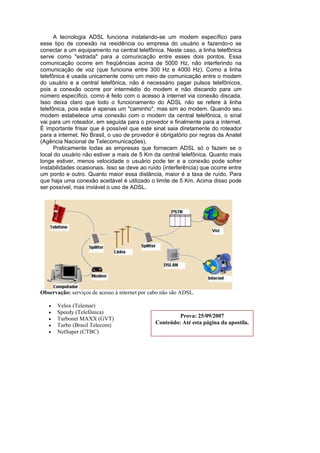 A tecnologia ADSL funciona instalando-se um modem específico para
esse tipo de conexão na residência ou empresa do usuário e fazendo-o se
conectar a um equipamento na central telefônica. Neste caso, a linha telefônica
serve como "estrada" para a comunicação entre esses dois pontos. Essa
comunicação ocorre em freqüências acima de 5000 Hz, não interferindo na
comunicação de voz (que funciona entre 300 Hz e 4000 Hz). Como a linha
telefônica é usada unicamente como um meio de comunicação entre o modem
do usuário e a central telefônica, não é necessário pagar pulsos telefônicos,
pois a conexão ocorre por intermédio do modem e não discando para um
número específico, como é feito com o acesso à internet via conexão discada.
Isso deixa claro que todo o funcionamento do ADSL não se refere à linha
telefônica, pois esta é apenas um "caminho", mas sim ao modem. Quando seu
modem estabelece uma conexão com o modem da central telefônica, o sinal
vai para um roteador, em seguida para o provedor e finalmente para a internet.
É importante frisar que é possível que este sinal saia diretamente do roteador
para a internet. No Brasil, o uso de provedor é obrigatório por regras da Anatel
(Agência Nacional de Telecomunicações).
      Praticamente todas as empresas que fornecem ADSL só o fazem se o
local do usuário não estiver a mais de 5 Km da central telefônica. Quanto mais
longe estiver, menos velocidade o usuário pode ter e a conexão pode sofrer
instabilidades ocasionais. Isso se deve ao ruído (interferência) que ocorre entre
um ponto e outro. Quanto maior essa distância, maior é a taxa de ruído. Para
que haja uma conexão aceitável é utilizado o limite de 5 Km. Acima disso pode
ser possível, mas inviável o uso de ADSL.




Observação: serviços de acesso à internet por cabo não são ADSL.

   •   Velox (Telemar)
   •   Speedy (Telefônica)
   •   Turbonet MAXX (GVT)                              Prova: 25/09/2007
   •   Turbo (Brasil Telecom)                  Conteúdo: Até esta página da apostila.
   •   NetSuper (CTBC)
 