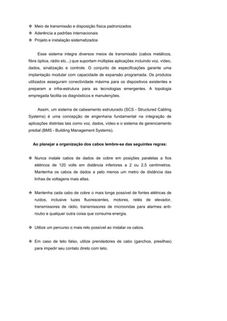 Meio de transmissão e disposição física padronizados
   Aderência a padrões internacionais
   Projeto e instalação sistematizados


     Esse sistema integra diversos meios de transmissão (cabos metálicos,
fibra óptica, rádio etc...) que suportam múltiplas aplicações incluindo voz, vídeo,
dados, sinalização e controle. O conjunto de especificações garante uma
implantação modular com capacidade de expansão programada. Os produtos
utilizados asseguram conectividade máxima para os dispositivos existentes e
preparam a infra-estrutura para as tecnologias emergentes. A topologia
empregada facilita os diagnósticos e manutenções.


     Assim, um sistema de cabeamento estruturado (SCS - Structured Cabling
Systems) é uma concepção de engenharia fundamental na integração de
aplicações distintas tais como voz, dados, vídeo e o sistema de gerenciamento
predial (BMS - Building Management Systems).


  Ao planejar a organização dos cabos lembre-se das seguintes regras:


   Nunca instale cabos de dados de cobre em posições paralelas a fios
   elétricos de 120 volts em distância inferiores a 2 ou 2,5 centímetros.
   Mantenha os cabos de dados a pelo menos um metro de distância das
   linhas de voltagens mais altas.


   Mantenha cada cabo de cobre o mais longe possível de fontes elétricas de
   ruídos,   inclusive   luzes   fluorescentes,   motores,   relés   de   elevador,
   transmissores de rádio, transmissores de microondas para alarmes anti-
   roubo e qualquer outra coisa que consuma energia.


   Utilize um percurso o mais reto possível ao instalar os cabos.


   Em caso de teto falso, utilize prendedores de cabo (ganchos, presilhas)
   para impedir seu contato direto com teto.
 