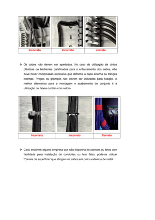 Incorreto                   Incorreto               correto




Os cabos não devem ser apertados. No caso de utilização de cintas
plásticas ou barbantes parafinados para o enfaixamento dos cabos, não
deve haver compressão excessiva que deforme a capa externa ou tranças
internas. Pregos ou grampos não devem ser utilizados para fixação. A
melhor alternativa para a montagem e acabamento do conjunto é a
utilização de faixas ou fitas com velcro.




      Incorreto                       Incorreto              Correto




Caso encontre alguma empresa que não disponha de paredes ou tetos com
facilidade para instalação de conduítes ou teto falso, pode-se utilizar
“Canais de superfície” que abrigam os cabos em dutos externos de metal.
 