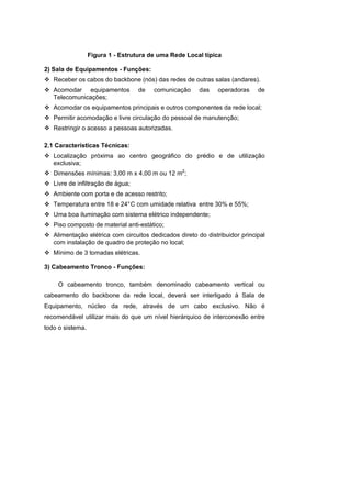 Figura 1 - Estrutura de uma Rede Local típica

2) Sala de Equipamentos - Funções:
   Receber os cabos do backbone (nós) das redes de outras salas (andares).
   Acomodar equipamentos           de   comunicação     das   operadoras     de
   Telecomunicações;
   Acomodar os equipamentos principais e outros componentes da rede local;
   Permitir acomodação e livre circulação do pessoal de manutenção;
   Restringir o acesso a pessoas autorizadas.

2.1 Características Técnicas:
   Localização próxima ao centro geográfico do prédio e de utilização
   exclusiva;
   Dimensões mínimas: 3,00 m x 4,00 m ou 12 m2;
   Livre de infiltração de água;
   Ambiente com porta e de acesso restrito;
   Temperatura entre 18 e 24° C com umidade relativa entre 30% e 55%;
   Uma boa iluminação com sistema elétrico independente;
   Piso composto de material anti-estático;
   Alimentação elétrica com circuitos dedicados direto do distribuidor principal
   com instalação de quadro de proteção no local;
   Mínimo de 3 tomadas elétricas.

3) Cabeamento Tronco - Funções:

    O cabeamento tronco, também denominado cabeamento vertical ou
cabeamento do backbone da rede local, deverá ser interligado à Sala de
Equipamento, núcleo da rede, através de um cabo exclusivo. Não é
recomendável utilizar mais do que um nível hierárquico de interconexão entre
todo o sistema.
 
