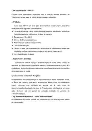 4.1 Características Técnicas:

Existem duas alternativas sugeridas para a criação desses Armários de
Telecomunicações: sala de utilização exclusiva ou gabinetes.

4.1.1) Salas

    Caso seja definido um local para desempenhar essas funções, esta área
deve possuir as seguintes características:
   Localização central à área potencialmente atendida, respeitando a restrição
   de distância inferior a 90 metros da área de trabalho;
   Temperatura: 10 a 35° C.
   Mínimo de 3 tomadas elétricas;
   Ambiente com porta e acesso restrito;
   Uma boa iluminação;
   Dentro da sala, os equipamentos e acessórios de cabeamento devem ser
   instalados preferencialmente em racks do tipo aberto (open racks).
   Livre de infiltração de água.

4.1.2) Armários Externos

     Em caso de falta de espaço e a reformulação de locais para a criação de
Armários de Telecomunicações seria onerosa, uma alternativa econômica é a
modelagem destes Armários em estruturas modulares geralmente conhecidos
como gabinetes ou racks.

5) Cabeamento horizontal - Funções:

O cabeamento horizontal interliga os equipamentos de redes, elementos ativos,
às Áreas de Trabalho onde estão as estações. Assim como no cabeamento
tronco, utiliza-se uma topologia em estrela, isto é, cada ponto de
telecomunicações localizado na Área de Trabalho será interligado a um único
cabo dedicado até um painel de conexão instalado no Armário de
Telecomunicações.
5.1 )Cabeamento horizontal - Meios de transmissão:
O cabeamento horizontal poderá ser constituído por um dos seguintes meios
de transmissão :
 
