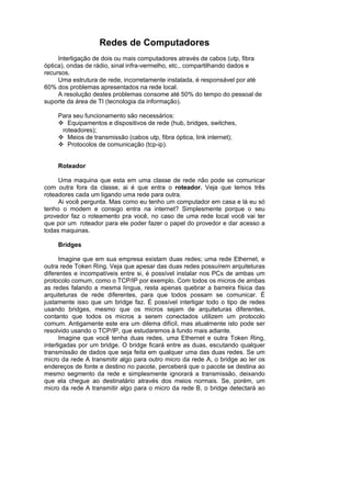 Redes de Computadores
     Interligação de dois ou mais computadores através de cabos (utp, fibra
óptica), ondas de rádio, sinal infra-vermelho, etc., compartilhando dados e
recursos.
     Uma estrutura de rede, incorretamente instalada, é responsável por até
60% dos problemas apresentados na rede local.
     A resolução destes problemas consome até 50% do tempo do pessoal de
suporte da área de TI (tecnologia da informação).

    Para seu funcionamento são necessários:
       Equipamentos e dispositivos de rede (hub, bridges, switches,
     roteadores);
       Meios de transmissão (cabos utp, fibra óptica, link internet);
       Protocolos de comunicação (tcp-ip).


    Roteador

     Uma maquina que esta em uma classe de rede não pode se comunicar
com outra fora da classe, ai é que entra o roteador. Veja que temos três
roteadores cada um ligando uma rede para outra.
     Ai você pergunta. Mas como eu tenho um computador em casa e lá eu só
tenho o modem e consigo entra na internet? Simplesmente porque o seu
provedor faz o roteamento pra você, no caso de uma rede local você vai ter
que por um roteador para ele poder fazer o papel do provedor e dar acesso a
todas maquinas.

    Bridges

      Imagine que em sua empresa existam duas redes; uma rede Ethernet, e
outra rede Token Ring. Veja que apesar das duas redes possuírem arquiteturas
diferentes e incompatíveis entre si, é possível instalar nos PCs de ambas um
protocolo comum, como o TCP/IP por exemplo. Com todos os micros de ambas
as redes falando a mesma língua, resta apenas quebrar a barreira física das
arquiteturas de rede diferentes, para que todos possam se comunicar. É
justamente isso que um bridge faz. É possível interligar todo o tipo de redes
usando bridges, mesmo que os micros sejam de arquiteturas diferentes,
contanto que todos os micros a serem conectados utilizem um protocolo
comum. Antigamente este era um dilema difícil, mas atualmente isto pode ser
resolvido usando o TCP/IP, que estudaremos à fundo mais adiante.
      Imagine que você tenha duas redes, uma Ethernet e outra Token Ring,
interligadas por um bridge. O bridge ficará entre as duas, escutando qualquer
transmissão de dados que seja feita em qualquer uma das duas redes. Se um
micro da rede A transmitir algo para outro micro da rede A, o bridge ao ler os
endereços de fonte e destino no pacote, perceberá que o pacote se destina ao
mesmo segmento da rede e simplesmente ignorará a transmissão, deixando
que ela chegue ao destinatário através dos meios normais. Se, porém, um
micro da rede A transmitir algo para o micro da rede B, o bridge detectará ao
 
