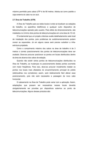 máximo permitido para cabos UTP é de 90 metros. Adotou-se como padrão a
capa externa do cabo na cor azul.

2.7 Área de Trabalho (ATR)

     A Área de Trabalho para as redes locais é onde se localizam as estações
de trabalho, os aparelhos telefônicos e qualquer outro dispositivo de
telecomunicações operado pelo usuário. Para efeito de dimensionamento, são
instalados no mínimo dois pontos de telecomunicações em uma área de 10 m2.
     É fundamental que um projeto criterioso avalie detalhadamente cada local
de instalação dos pontos, pois problemas de subdimensionamento podem
onerar as expansões. Já em alguns casos será preciso substituir a infra-
estrutura projetada.
     Como o comprimento máximo dos cabos na área de trabalho é de 3
metros o correto posicionamento dos pontos de telecomunicações deve ser
avaliado. Deve-se procurar posicionar os pontos em locais distribuídos dentro
da área de alcance dos cabos de estação.
     Quando não existir vários pontos de telecomunicações distribuídos na
Área de Trabalho, as mudanças no posicionamento destes pontos ocorrerão
com maior freqüência. Para isso, deve-se procurar inicialmente instalar os
pontos nos locais mais afastados do encaminhamento principal do prédio
(eletrocalhas nos corredores); assim, será relativamente fácil alterar esse
posicionamento, pois não será necessária a passagem de novo cabo
horizontal.
     O cabeamento na Área de Trabalho pode variar com a aplicação. Assim,
adaptações    que      possam   ser   necessárias   nesses   locais   deverão
obrigatoriamente ser providas por dispositivos externos ao ponto de
telecomunicações. Alguns desses produtos são:
 