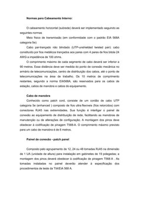 Normas para Cabeamento Interno:


     O cabeamento horizontal (subrede) deverá ser implementado seguindo as
seguintes normas
     Meio físico de transmissão (em conformidade com o padrão EIA 568A
categoria 5e):
     Cabo par-trançado não blindado (UTP-unshielded twisted pair): cabo
constituído por fios metálicos trançados aos pares com 4 pares de fios bitola 24
AWG a impedância de 100 ohms.
     O comprimento máximo de cada segmento de cabo deverá ser inferior a
90 metros. Essa distância deve ser medida do ponto de conexão mecânica no
armário de telecomunicações, centro de distribuição dos cabos, até o ponto de
telecomunicações na área de trabalho. Os 10 metros de comprimento
restantes, segundo a norma EIA568A, são reservados para os cabos de
estação, cabos de manobra e cabos do equipamento.


     Cabo de manobra
     Conhecido como patch cord, consiste de um cordão de cabo UTP
categoria 5e (enhanced ) composto de fios ultra flexíveis (fios retorcidos) com
conectores RJ45 nas extremidades. Sua função é interligar o painel de
conexão ao equipamento de distribuição de rede, facilitando as manobras de
manutenção ou de alterações de configuração. A montagem dos pinos deve
obedecer à codificação de pinagem T568-A. O comprimento máximo previsto
para um cabo de manobra é de 6 metros.


     Painel de conexão - patch panel


     Composto pelo agrupamento de 12, 24 ou 48 tomadas RJ45 na dimensão
de 1 UA (unidade de altura) para instalação em gabinetes de 19 polegadas; a
montagem dos pinos deverá obedecer à codificação de pinagem T568 A . As
tomadas    instaladas   no   painel   deverão   atender à   especificação   dos
procedimentos de teste da TIA/EIA 568 A.
 