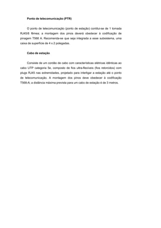 Ponto de telecomunicação (PTR)


     O ponto de telecomunicação (ponto de estação) contitui-se de 1 tomada
RJ45/8 fêmea; a montagem dos pinos deverá obedecer à codificação de
pinagem T568 A. Recomenda-se que seja integrada a esse subsistema, uma
caixa de superfície de 4 x 2 polegadas.


     Cabo de estação


     Consiste de um cordão de cabo com características elétricas idênticas ao
cabo UTP categoria 5e, composto de fios ultra-flexíveis (fios retorcidos) com
plugs RJ45 nas extremidades, projetado para interligar a estação até o ponto
de telecomunicação. A montagem dos pinos deve obedecer à codificação
T568-A; a distância máxima prevista para um cabo de estação é de 3 metros.
 