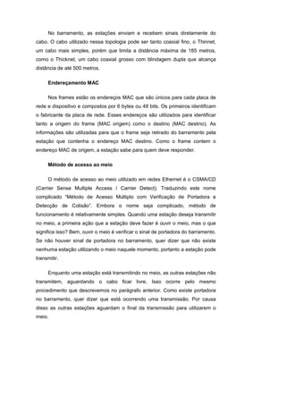 No barramento, as estações enviam e recebem sinais diretamente do
cabo. O cabo utilizado nessa topologia pode ser tanto coaxial fino, o Thinnet,
um cabo mais simples, porém que limita a distância máxima de 185 metros,
como o Thicknet, um cabo coaxial grosso com blindagem dupla que alcança
distância de até 500 metros.

     Endereçamento MAC

     Nos frames estão os endereços MAC que são únicos para cada placa de
rede e dispositivo e compostos por 6 bytes ou 48 bits. Os primeiros identificam
o fabricante da placa de rede. Esses endereços são utilizados para identificar
tanto a origem do frame (MAC origem) como o destino (MAC destino). As
informações são utilizadas para que o frame seja retirado do barramento pela
estação que contenha o endereço MAC destino. Como o frame contem o
endereço MAC de origem, a estação sabe para quem deve responder.

     Método de acesso ao meio

     O método de acesso ao meio utilizado em redes Ethernet é o CSMA/CD
(Carrier Sense Multiple Access / Carrier Detect). Traduzindo este nome
complicado “Método de Acesso Múltiplo com Verificação de Portadora e
Detecção de Colisão”. Embora o nome seja complicado, método de
funcionamento é relativamente simples. Quando uma estação deseja transmitir
no meio, a primeira ação que a estação deve fazer é ouvir o meio, mas o que
significa isso? Bem, ouvir o meio é verificar o sinal de portadora do barramento.
Se não houver sinal de portadora no barramento, quer dizer que não existe
nenhuma estação utilizando o meio naquele momento, portanto a estação pode
transmitir.

     Enquanto uma estação está transmitindo no meio, as outras estações não
transmitem, aguardando o cabo ficar livre. Isso ocorre pelo mesmo
procedimento que descrevemos no parágrafo anterior. Como existe portadora
no barramento, quer dizer que está ocorrendo uma transmissão. Por causa
disso as outras estações aguardam o final da transmissão para utilizarem o
meio.
 
