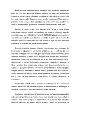 Esse processo parece ser ideal, entretanto nada é perfeito. Imagine um
caso em que duas estações desejam transmitir na rede um determinado
instante, e nesse instante não existe portadora no cabo, portanto o cabo está
livre para a transmissão. De acordo com o padrão, o que ocorre? Acontece um
problema muito sério, as duas estações vão tentar enviar seus quadros no
meio ao mesmo tempo, gerando um fenômeno conhecido como “COLISÃO”.

     Quando a colisão ocorre, uma estação “suja” o que a outra estava
transmitindo. Como o meio é compartilhado, os sinais se misturam, gerando
uma informação sem utilidade nenhuma. O CSMA/CD possui um mecanismo
que consegue detectar que ocorreu a colisão. A partir do momento da
detecção, é enviado um sinal no meio que termina de sujar o quadro e sinaliza
para todas as estações que houve colisão na rede.

     O próximo passo é todas as estações interromperem seus processos de
transmissão e aguardarem um tempo randômico, que é definido por um
algoritmo conhecido como “backoff”, para novamente tentarem transmitir. Esse
algoritmo determina o tempo que a estação deve esperar para retransmitir,
baseado no número de tentativas que ela já fez para retransmitir o quadro.
Quanto maior o número de tentativas, mais tempo a estação irá aguardar. A
idéia é simples. Se a estação está tentando mais de uma vez transmitir sem
sucesso, é que provavelmente o meio está congestionado e muitas estações
estejam tentando transmitir ao mesmo tempo, gerando ainda mais colisões.
Assim, a estação recebe um tempo maior para tentar retransmitir, que permite
que o meio se descongestione, possibilitando à estação retransmitir a
mensagem.

     O algoritmo backoff limita o número de tentativas em dez. Se mesmo
assim o meio ainda se encontra ocupado, a retransmissão da mensagem é
abortada, indicando um erro de transmissão para a aplicação.

     Analisando o comportamento da colisão, é fato que quanto mais estações
estiverem compartilhando o mesmo meio, mais sujeito esse meio estará a
colisões. Isso ocorre porque a probabilidade de duas ou mais estações
tentarem transmitir ao mesmo tempo aumenta. Além da quantidade de
 