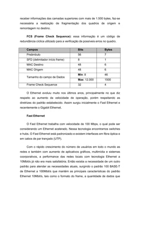 receber informações das camadas superiores com mais de 1.500 bytes, faz-se
necessária a realização de fragmentação dos quadros de origem e
remontagem no destino.

     FCS (Frame Check Sequence): essa informação é um código de
redundância cíclica utilizado para a verificação de possíveis erros no quadro.

     Campos                                   Bits                  Bytes
     Preâmbulo                                56                    7
     SFD (delimitador início frame)           8                     1
     MAC Destino                              48                    6
     MAC Origem                               48                    6
                                              Min: 8                46
     Tamanho do campo de Dados
                                              Max: 12.000           1500
     Frame Check Sequence                     32                    4

     O Ethernet evoluiu muito nos últimos anos, principalmente no que diz
respeito ao aumento da velocidade de operação, porém respeitando as
diretrizes do padrão estabelecido. Assim surgiu inicialmente o Fast Ethernet e
recentemente o Gigabit Ethernet.

     Fast Ethernet

     O Fast Ethernet trabalha com velocidade de 100 Mbps, o qual pode ser
considerando um Ethernet acelerado. Nessa tecnologia encontramos switches
e hubs. O Fast Ethernet está padronizado e existem interfaces em fibra óptica e
em cabos de par trançado (UTP).

     Com o rápido crescimento do número de usuários em todo o mundo as
redes e também com aumento de aplicativos gráficos, multimídia e sistemas
coorporativos, a performance das redes locais com tecnologia Ethernet a
10Mbit/s já não era mais satisfatória. Então existia a necessidade de um outro
padrão para atender as necessidades atuais, surgindo o padrão 100 BASE-T
de Ethernet a 100Mbit/s que mantém as principais características do padrão
Ethernet 10Mbit/s, tais como o formato do frame, a quantidade de dados que
 