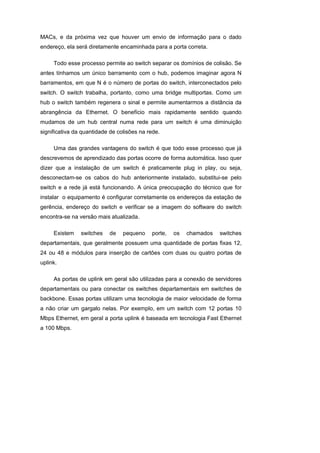 MACs, e da próxima vez que houver um envio de informação para o dado
endereço, ela será diretamente encaminhada para a porta correta.

     Todo esse processo permite ao switch separar os domínios de colisão. Se
antes tínhamos um único barramento com o hub, podemos imaginar agora N
barramentos, em que N é o número de portas do switch, interconectados pelo
switch. O switch trabalha, portanto, como uma bridge multiportas. Como um
hub o switch também regenera o sinal e permite aumentarmos a distância da
abrangência da Ethernet. O benefício mais rapidamente sentido quando
mudamos de um hub central numa rede para um switch é uma diminuição
significativa da quantidade de colisões na rede.

     Uma das grandes vantagens do switch é que todo esse processo que já
descrevemos de aprendizado das portas ocorre de forma automática. Isso quer
dizer que a instalação de um switch é praticamente plug in play, ou seja,
desconectam-se os cabos do hub anteriormente instalado, substitui-se pelo
switch e a rede já está funcionando. A única preocupação do técnico que for
instalar o equipamento é configurar corretamente os endereços da estação de
gerência, endereço do switch e verificar se a imagem do software do switch
encontra-se na versão mais atualizada.

     Existem    switches   de    pequeno    porte,   os   chamados   switches
departamentais, que geralmente possuem uma quantidade de portas fixas 12,
24 ou 48 e módulos para inserção de cartões com duas ou quatro portas de
uplink.

     As portas de uplink em geral são utilizadas para a conexão de servidores
departamentais ou para conectar os switches departamentais em switches de
backbone. Essas portas utilizam uma tecnologia de maior velocidade de forma
a não criar um gargalo nelas. Por exemplo, em um switch com 12 portas 10
Mbps Ethernet, em geral a porta uplink é baseada em tecnologia Fast Ethernet
a 100 Mbps.
 