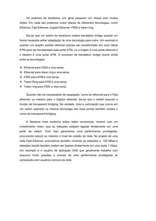 Os switches de backbone, em geral possuem um chassi com muitos
slotes. Em cada slot podemos incluir placas de diferentes tecnologias, como
Ethernet, Fast Ethernet, Gigabit Ethernet, FDDI e token ring.

     Diz-se que um switch de backbone realiza translation bridge quando um
frame necessita sofrer adaptação de uma tecnologia para outra. Um exemplo é
quando um quadro padrão ethernet precisa ser transformado em uma célula
ATM para ser transportado pela porta ATM, ou a origem é uma porta ethernet e
o destino é uma porta ATM. O processo de translation bridge ocorre ainda
entre as tecnologias:

   Ethernet para FDDI e vice-versa
   Ethernet para token ring e vice-versa
   FDDI para ATM e vice-versa
   Token Ring para ATM e vice-versa
   Token ring para FDDI e vice-versa

     Quando não há necessidade de adaptação, como do ethernet para o Fast
ethernet, ou mesmo para o Gigabit ethernet, diz-se que o switch executa a
função de transparent bridging. Na verdade, toda a comutação que ocorre em
um switch baseada na mesma tecnologia nas duas portas também recebe o
nome de transparent bridging.

     A literatura mais moderna sobre redes recomenda, mesmo com um
investimento maior, que as estações estejam ligadas diretamente em uma
porta de switch. Com isso garantimos uma performance privilegiada,
procurando reduzir ao máximo o nível de colisão da rede. No projeto de uma
rede Fast Ethernet, procuramos também conectar as estações a 100 Mbps e
estações banda também podem ser ligadas diretamente em uma porta 1 Gbps.
Um exemplo é o usuário de aplicação CAD que geralmente trabalha com
arquivos muito grandes e precisa de uma performance privilegiada se
comparado com usuários comuns da rede.
 