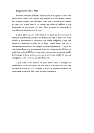 Congestionamento de Rede

     A solução tradicional, simples e barata do uso do hub pode se tornar uma
grande dor de cabeça com a adição, sem controle, de outros usuários. Quanto
mais usuários existirem num barramento, maior será a competição pelo acesso
ao meio. Isso acaba gerando um número excessivo de colisões e uma
degradação na performance da rede. Esse processo de degradação é
chamado de congestionamento da rede.

     O ponto ótimo de uma rede Ethernet em topologia de barramento é
alcançado quando temos uma taxa de utilização da rede de 35%. Com esses
números e descontando os cabeçalhos dos frames, chegamos a uma taxa
líquida de transmissão do meio de 2,5 Mbps. Parece pouco, pois todo o
overhead (armazenamento em excesso) significa uma perda de 7,5 Mbps. No
caso do Fast Ethernet a situação ainda é pior, pois temos apenas 25 Mbps de
banda livre perdendo 75 Mbps. Esses dados correspondem ao caso da adoção
de tecnologia de barramento em um mesmo domínio de colisão. No caso de
utilização do switch vamos ver que a história muda.

     O que muda se não estamos no ponto ótimo? Bem, aí começam os
problemas do uso do barramento. Se uma rede já se encontra com uma taxa
de utilização acima de 35%, começam a surgir os primeiros problemas de
performance, e acima de 60% a rede já está congestionada.
 