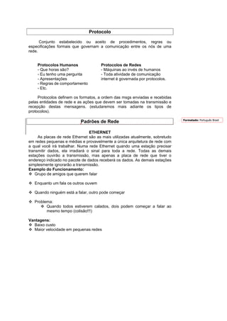 Protocolo

      Conjunto estabelecido ou aceito de procedimentos, regras ou
especificações formais que governam a comunicação entre os nós de uma
rede.


    Protocolos Humanos                Protocolos de Redes
    - Que horas são?                  - Máquinas ao invés de humanos
    - Eu tenho uma pergunta           - Toda atividade de comunicação
    - Apresentações                   internet é governada por protocolos.
    - Regras de comportamento
    - Etc.

     Protocolos definem os formatos, a ordem das msgs enviadas e recebidas
pelas entidades de rede e as ações que devem ser tomadas na transmissão e
recepção destas mensagens. (estudaremos mais adiante os tipos de
protocolos).

                                                                               Formatado: Português Brasil
                           Padrões de Rede

                                 ETHERNET
     As placas de rede Ethernet são as mais utilizadas atualmente, sobretudo
em redes pequenas e médias e provavelmente a única arquitetura de rede com
a qual você irá trabalhar. Numa rede Ethernet quando uma estação precisar
transmitir dados, ela irradiará o sinal para toda a rede. Todas as demais
estações ouvirão a transmissão, mas apenas a placa de rede que tiver o
endereço indicado no pacote de dados receberá os dados. As demais estações
simplesmente ignorarão a transmissão.
Exemplo do Funcionamento:
    Grupo de amigos que querem falar

   Enquanto um fala os outros ouvem

   Quando ninguém está a falar, outro pode começar

   Problema:
         Quando todos estiverem calados, dois podem começar a falar ao
         mesmo tempo (colisão!!!)

Vantagens:
  Baixo custo
  Maior velocidade em pequenas redes
 