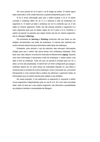 Um novo pacote do nó A para o nó B chega ao switch. O switch agora
sabe onde está o nó B, então direciona o pacote diretamente para o nó B.
     O nó C envia informação para que o switch localize o nó A. O switch
consulta o endereço MAC do nó C e o adiciona à lista de endereços do
segmento A. O switch já sabe o endereço do nó A e entende que os 2 nós
estão no mesmo segmento. Então, ele não precisa conectar o segmento A a
outro segmento para que os dados viajem do nó C para o nó A. Portanto, o
switch vai ignorar os pacotes que viajam entres nós de um mesmo segmento.
Isto é a filtragem (filtering).
     Os processos de learning e flooding continuam até que todos os nós
estejam armazenados nas listas de endereços. A maioria dos switches tem
muita memória disponível para administrar estas listas de endereços.
     Entretanto, para otimizar o uso da memória, eles removem informações
antigas para que o switch não perca tempo com endereços obsoletos. Para
fazer isso, eles utilizam uma técnica chamada envelhecimento (aging). Quando
uma nova informação é adicionada à lista de endereços, o switch atribui uma
data e hora ao endereço. Toda vez que um pacote é enviado para um nó, a
data e a hora são atualizadas. O switch tem um timer configurável que apaga o
endereço depois de um certo tempo de inatividade daquele nó, que libera a
memória para a inclusão de outros endereços. Como você pode ver, uma ponte
transparente é uma maneira fácil e prática de adicionar e gerenciar todas as
informações que um switch precisa para realizar o seu trabalho.
     No nosso exemplo, 2 nós estávamos no segmento A, enquanto o switch
criava segmentos independentes para os nós B e D. Em uma rede comutada
ideal, cada nó deve ter o seu próprio segmento. Isto eliminaria a possibilidade
de colisões e também a necessidade da filtragem.
 