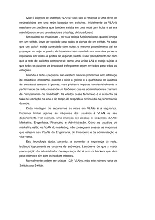 Qual o objetivo de criarmos VLANs? Elas são a resposta a uma série de
necessidades em uma rede baseada em switches. Inicialmente as VLANs
resolvem um problema que também existia em uma rede com hubs e só era
resolvido com o uso de roteadores, o tráfego de broadcoast.
     Um quadro de broadcoast , por sua própria funcionalidade, quando chega
em um switch, deve ser copiado para todas as portas de um switch. No caso
que um switch esteja conectado com outro, o mesmo procedimento vai se
propagar, ou seja, o quadro de broadcast será recebido em uma das portas e
replicados em todas as portas do segundo switch. Esse procedimento faz com
que a rede de switches comporte-se como uma única LAN e esteja sujeita a
que todos os pacotes de broadcast trafeguem e sejam enviados para todas as
estações.
     Quando a rede é pequena, não existem maiores problemas com o tráfego
de broadcast, entretanto, quando a rede é grande e a quantidade de quadros
de broadcast também é grande, esse processo impacta consideravelmente a
performance da rede, causando um fenômeno que os administradores chamam
de “tempestades de broadcast”. Os efeitos desse fenômeno é o aumento da
taxa de utilização da rede e do tempo de resposta e diminuição da performance
da rede.
     Outra vantagem de separarmos as redes em VLANs é a segurança.
Podemos limitar apenas as máquinas dos usuários à VLAN de seu
departamento. Por exemplo, uma empresa que possua as seguintes VLANs:
Marketing, Engenharia, Financeiro e Administração. Como os usuários do
marketing estão na VLAN do marketing, não conseguem acessar as máquinas
que estejam nas VLANs da Engenharia, do Financeiro e da administração e
vice-versa.
     Esta tecnologia ajuda, portanto, a aumentar a segurança da rede,
isolando logicamente os usuários de sub-redes. Lembre-se de que a maior
preocupação do administrador de segurança não é com os hackers que vêm
pela Internet e sim com os hackers internos.
     Normalmente podem ser criadas 1024 VLANs, más este número varia de
Switch para Switch.
 