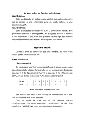 As Vlans podem ser Estáticas ou Dinâmicas.
VLAN Estáticas
       Estas são baseadas em portas, ou seja, você diz que qualquer dispositivo
que se conecte a uma determinada porta do swicth pertence a uma
determinada VLAN.
VLAN Dinâmicas
       Estas são baseadas em endereços MAC. O administrador da rede, deve
previamente cadastrar os endereços MAC das estações e associar os mesmos
a suas respectivas VLANS. Com isso, quando o usuário logar seu micro na
rede, independente da porta, ele será alocado para a Vlan correta.



                               Tipos de VLANs

       Quanto a forma de identificação dos seus membros, as redes locais
virtuais podem ser classificadas em:

VLANs baseadas em:

   •    Portas: camada 1

       Os membros de uma VLAN podem ser definidos de acordo com as portas
da ponte/comutador utilizado. Por exemplo, em um comutador com dez portas,
as portas 1, 2, 3 e 8 pertencem a VLAN 0. Já as portas 4, 9 e 10 fazem parte
da VLAN 1. As demais pertencem a VLAN 2, como visto na figura 1




                       Figura 1 - Associação de portas a diferentes VLANs




       Este método vem sendo o mais utilizado na implementação de VLANs,
pois sua configuração é rápida e simples.
       Caso   um   usuário   se    mova      para    um     local    diferente,   fora   da
ponte/comutador onde estava conectado, o administrador da rede deve
reconfigurar a VLAN. Esta é a principal desvantagem deste método.
 