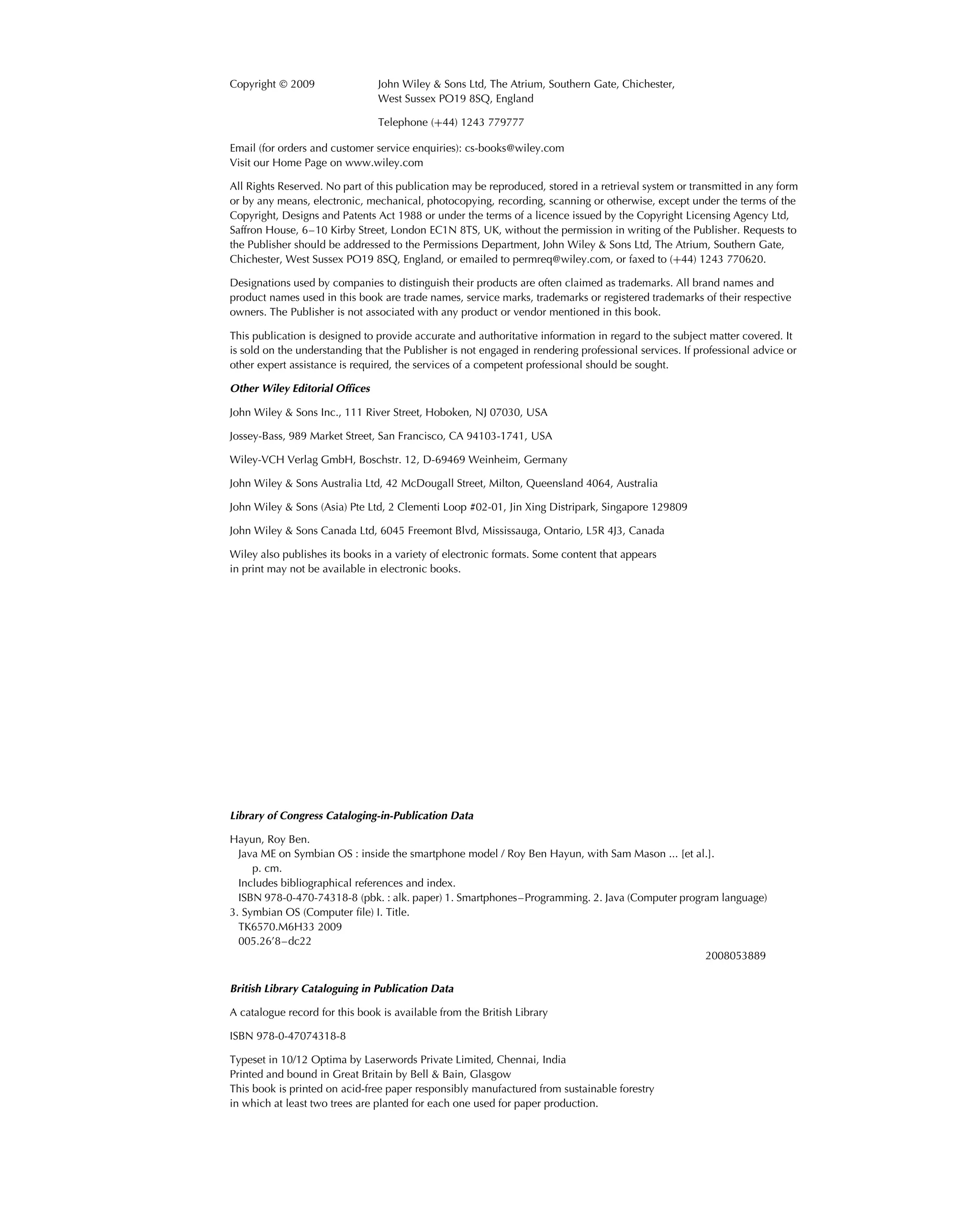 Copyright  2009 John Wiley & Sons Ltd, The Atrium, Southern Gate, Chichester,
West Sussex PO19 8SQ, England
Telephone (+44) 1243 779777
Email (for orders and customer service enquiries): cs-books@wiley.com
Visit our Home Page on www.wiley.com
All Rights Reserved. No part of this publication may be reproduced, stored in a retrieval system or transmitted in any form
or by any means, electronic, mechanical, photocopying, recording, scanning or otherwise, except under the terms of the
Copyright, Designs and Patents Act 1988 or under the terms of a licence issued by the Copyright Licensing Agency Ltd,
Saffron House, 6–10 Kirby Street, London EC1N 8TS, UK, without the permission in writing of the Publisher. Requests to
the Publisher should be addressed to the Permissions Department, John Wiley & Sons Ltd, The Atrium, Southern Gate,
Chichester, West Sussex PO19 8SQ, England, or emailed to permreq@wiley.com, or faxed to (+44) 1243 770620.
Designations used by companies to distinguish their products are often claimed as trademarks. All brand names and
product names used in this book are trade names, service marks, trademarks or registered trademarks of their respective
owners. The Publisher is not associated with any product or vendor mentioned in this book.
This publication is designed to provide accurate and authoritative information in regard to the subject matter covered. It
is sold on the understanding that the Publisher is not engaged in rendering professional services. If professional advice or
other expert assistance is required, the services of a competent professional should be sought.
Other Wiley Editorial Ofﬁces
John Wiley & Sons Inc., 111 River Street, Hoboken, NJ 07030, USA
Jossey-Bass, 989 Market Street, San Francisco, CA 94103-1741, USA
Wiley-VCH Verlag GmbH, Boschstr. 12, D-69469 Weinheim, Germany
John Wiley & Sons Australia Ltd, 42 McDougall Street, Milton, Queensland 4064, Australia
John Wiley & Sons (Asia) Pte Ltd, 2 Clementi Loop #02-01, Jin Xing Distripark, Singapore 129809
John Wiley & Sons Canada Ltd, 6045 Freemont Blvd, Mississauga, Ontario, L5R 4J3, Canada
Wiley also publishes its books in a variety of electronic formats. Some content that appears
in print may not be available in electronic books.
Library of Congress Cataloging-in-Publication Data
Hayun, Roy Ben.
Java ME on Symbian OS : inside the smartphone model / Roy Ben Hayun, with Sam Mason ... [et al.].
p. cm.
Includes bibliographical references and index.
ISBN 978-0-470-74318-8 (pbk. : alk. paper) 1. Smartphones–Programming. 2. Java (Computer program language)
3. Symbian OS (Computer ﬁle) I. Title.
TK6570.M6H33 2009
005.26’8–dc22
2008053889
British Library Cataloguing in Publication Data
A catalogue record for this book is available from the British Library
ISBN 978-0-47074318-8
Typeset in 10/12 Optima by Laserwords Private Limited, Chennai, India
Printed and bound in Great Britain by Bell & Bain, Glasgow
This book is printed on acid-free paper responsibly manufactured from sustainable forestry
in which at least two trees are planted for each one used for paper production.
 