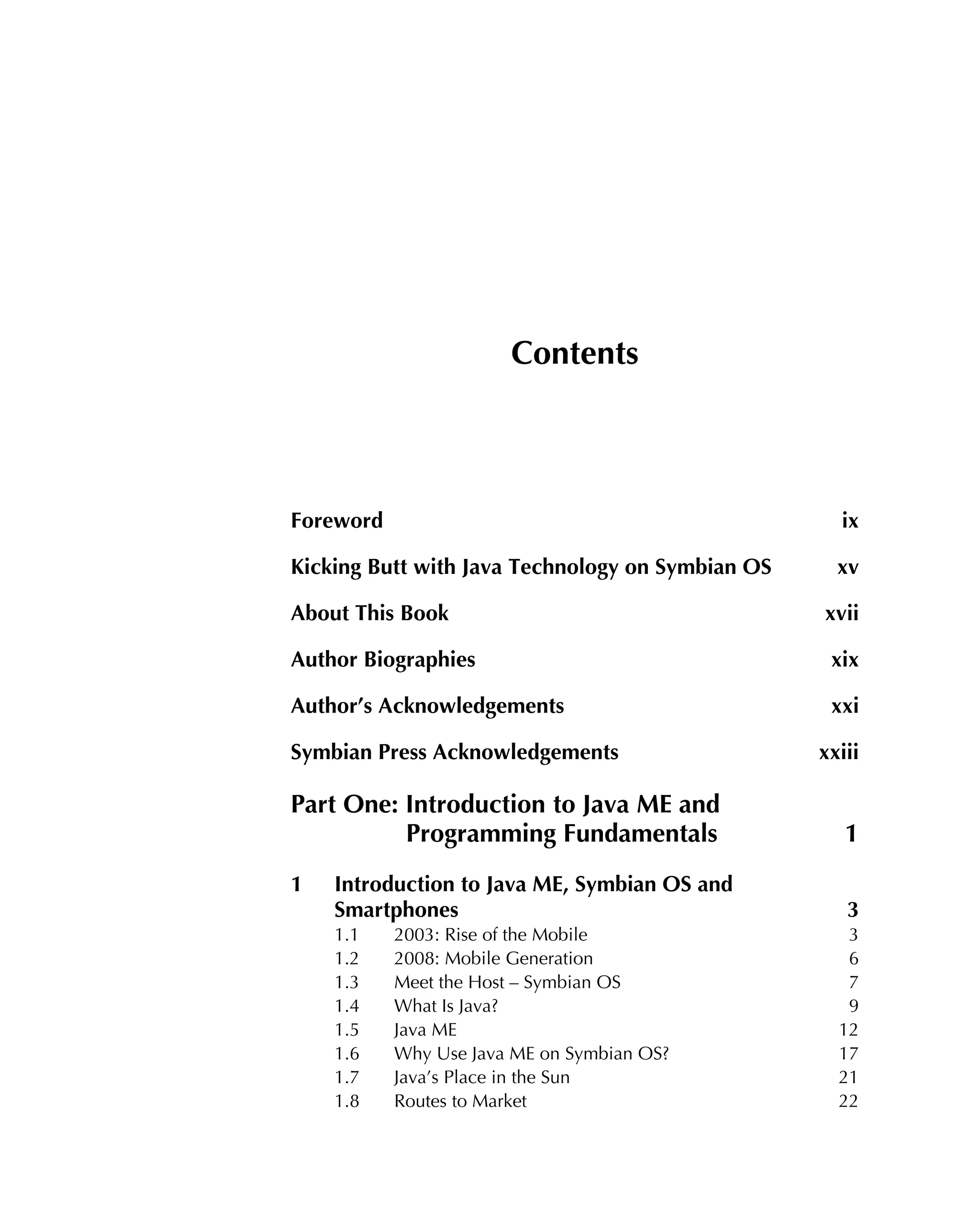 Contents
Foreword ix
Kicking Butt with Java Technology on Symbian OS xv
About This Book xvii
Author Biographies xix
Author’s Acknowledgements xxi
Symbian Press Acknowledgements xxiii
Part One: Introduction to Java ME and
Programming Fundamentals 1
1 Introduction to Java ME, Symbian OS and
Smartphones 3
1.1 2003: Rise of the Mobile 3
1.2 2008: Mobile Generation 6
1.3 Meet the Host – Symbian OS 7
1.4 What Is Java? 9
1.5 Java ME 12
1.6 Why Use Java ME on Symbian OS? 17
1.7 Java’s Place in the Sun 21
1.8 Routes to Market 22
 