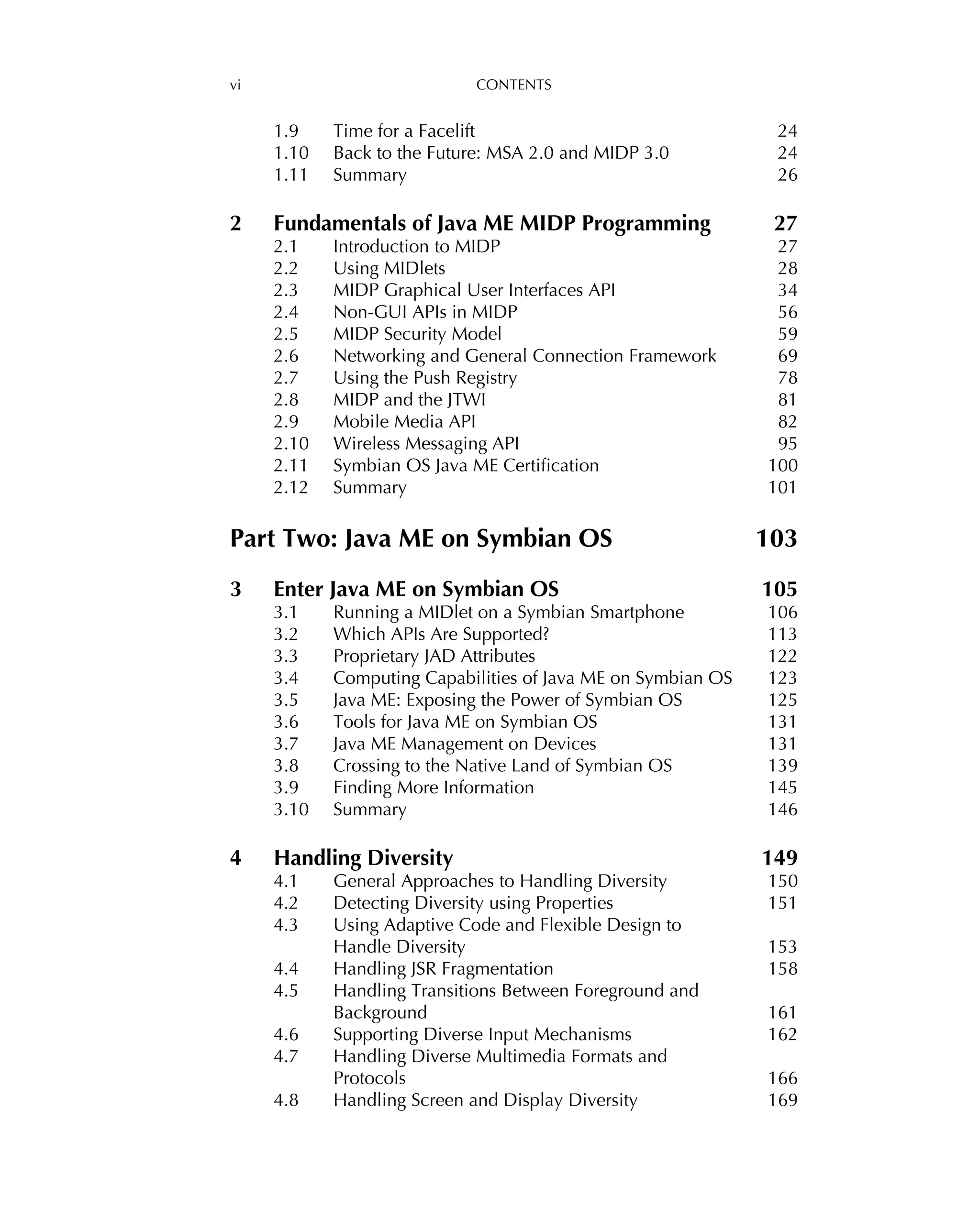 vi CONTENTS
1.9 Time for a Facelift 24
1.10 Back to the Future: MSA 2.0 and MIDP 3.0 24
1.11 Summary 26
2 Fundamentals of Java ME MIDP Programming 27
2.1 Introduction to MIDP 27
2.2 Using MIDlets 28
2.3 MIDP Graphical User Interfaces API 34
2.4 Non-GUI APIs in MIDP 56
2.5 MIDP Security Model 59
2.6 Networking and General Connection Framework 69
2.7 Using the Push Registry 78
2.8 MIDP and the JTWI 81
2.9 Mobile Media API 82
2.10 Wireless Messaging API 95
2.11 Symbian OS Java ME Certiﬁcation 100
2.12 Summary 101
Part Two: Java ME on Symbian OS 103
3 Enter Java ME on Symbian OS 105
3.1 Running a MIDlet on a Symbian Smartphone 106
3.2 Which APIs Are Supported? 113
3.3 Proprietary JAD Attributes 122
3.4 Computing Capabilities of Java ME on Symbian OS 123
3.5 Java ME: Exposing the Power of Symbian OS 125
3.6 Tools for Java ME on Symbian OS 131
3.7 Java ME Management on Devices 131
3.8 Crossing to the Native Land of Symbian OS 139
3.9 Finding More Information 145
3.10 Summary 146
4 Handling Diversity 149
4.1 General Approaches to Handling Diversity 150
4.2 Detecting Diversity using Properties 151
4.3 Using Adaptive Code and Flexible Design to
Handle Diversity 153
4.4 Handling JSR Fragmentation 158
4.5 Handling Transitions Between Foreground and
Background 161
4.6 Supporting Diverse Input Mechanisms 162
4.7 Handling Diverse Multimedia Formats and
Protocols 166
4.8 Handling Screen and Display Diversity 169
 
