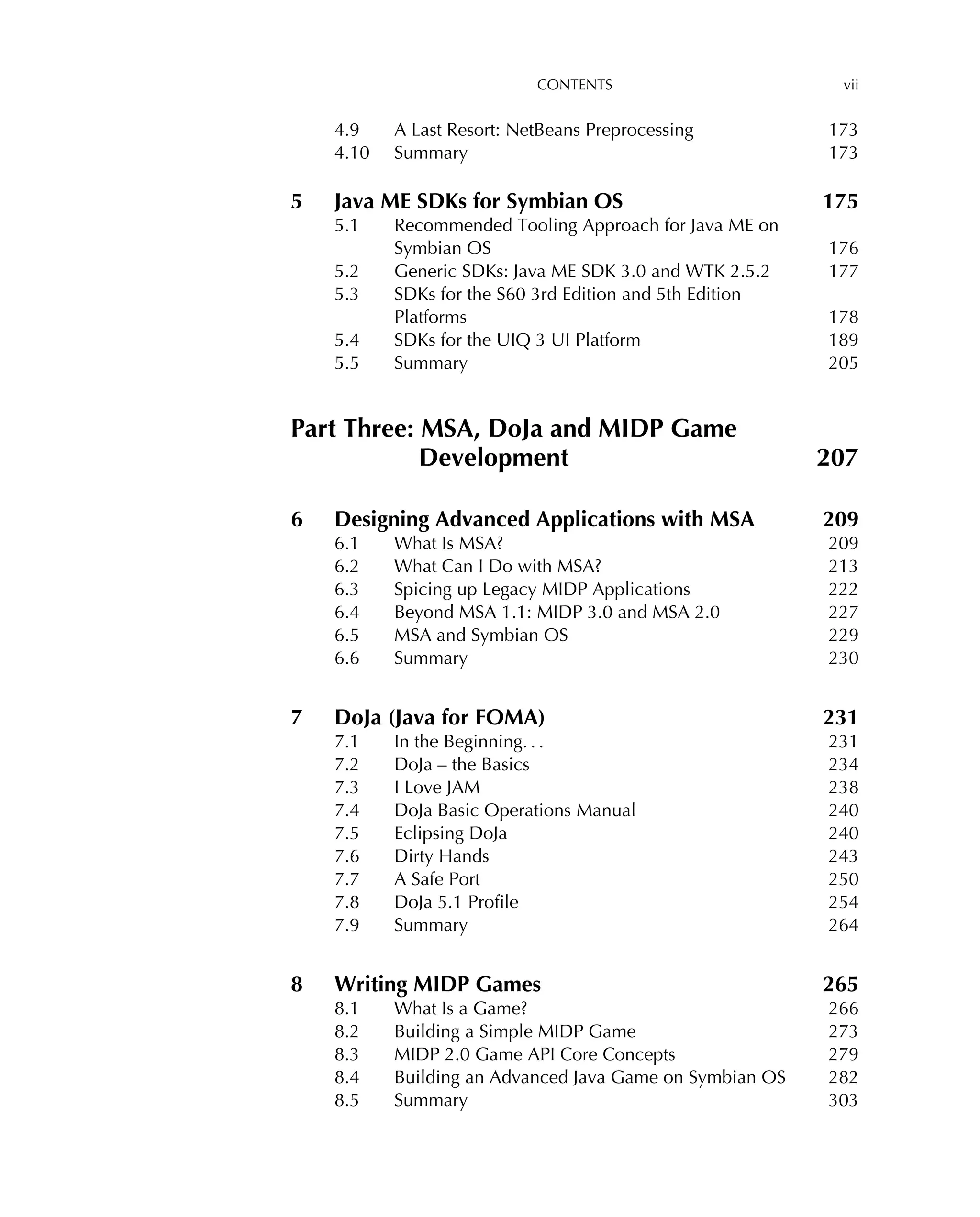 CONTENTS vii
4.9 A Last Resort: NetBeans Preprocessing 173
4.10 Summary 173
5 Java ME SDKs for Symbian OS 175
5.1 Recommended Tooling Approach for Java ME on
Symbian OS 176
5.2 Generic SDKs: Java ME SDK 3.0 and WTK 2.5.2 177
5.3 SDKs for the S60 3rd Edition and 5th Edition
Platforms 178
5.4 SDKs for the UIQ 3 UI Platform 189
5.5 Summary 205
Part Three: MSA, DoJa and MIDP Game
Development 207
6 Designing Advanced Applications with MSA 209
6.1 What Is MSA? 209
6.2 What Can I Do with MSA? 213
6.3 Spicing up Legacy MIDP Applications 222
6.4 Beyond MSA 1.1: MIDP 3.0 and MSA 2.0 227
6.5 MSA and Symbian OS 229
6.6 Summary 230
7 DoJa (Java for FOMA) 231
7.1 In the Beginning. . . 231
7.2 DoJa – the Basics 234
7.3 I Love JAM 238
7.4 DoJa Basic Operations Manual 240
7.5 Eclipsing DoJa 240
7.6 Dirty Hands 243
7.7 A Safe Port 250
7.8 DoJa 5.1 Proﬁle 254
7.9 Summary 264
8 Writing MIDP Games 265
8.1 What Is a Game? 266
8.2 Building a Simple MIDP Game 273
8.3 MIDP 2.0 Game API Core Concepts 279
8.4 Building an Advanced Java Game on Symbian OS 282
8.5 Summary 303
 