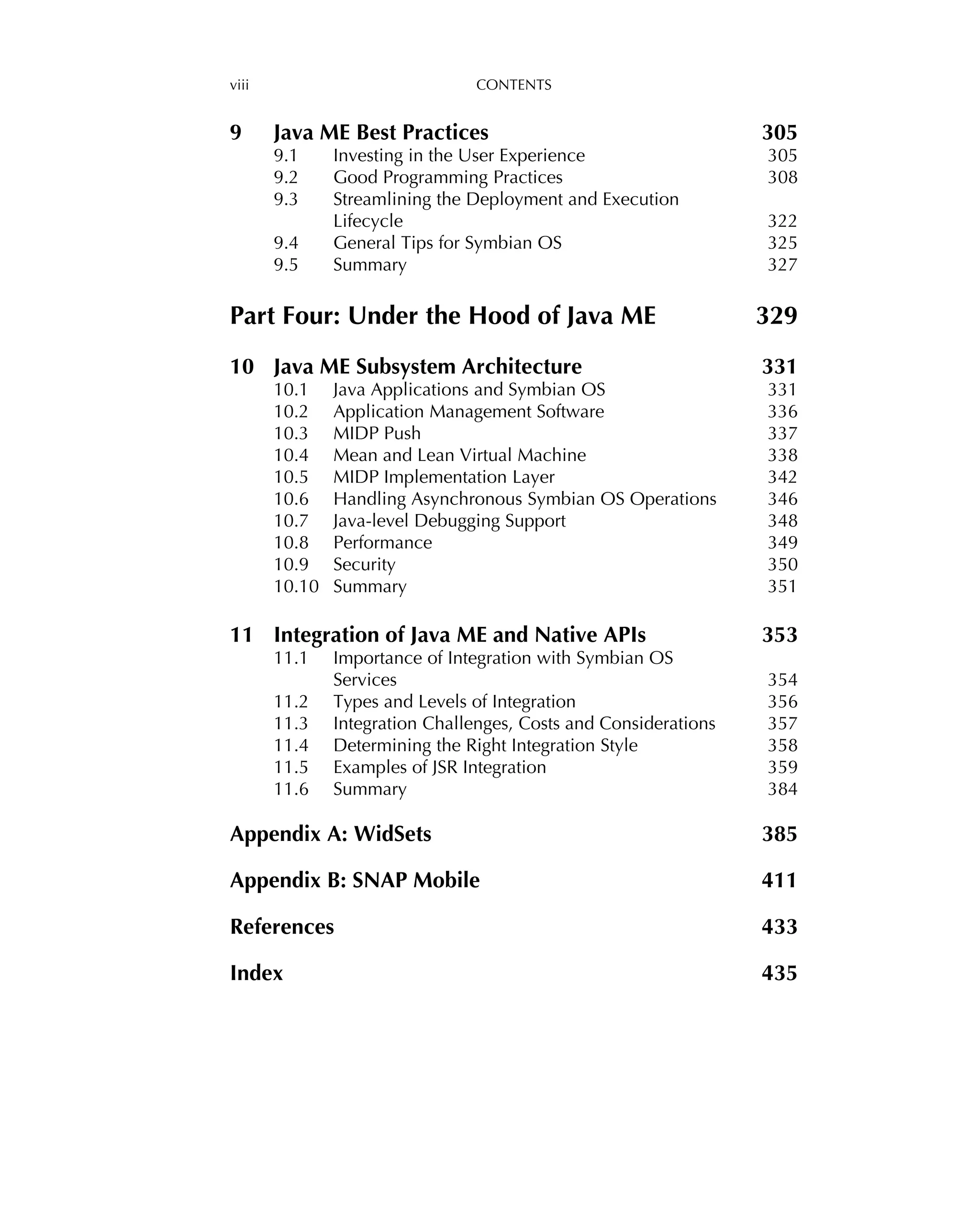 viii CONTENTS
9 Java ME Best Practices 305
9.1 Investing in the User Experience 305
9.2 Good Programming Practices 308
9.3 Streamlining the Deployment and Execution
Lifecycle 322
9.4 General Tips for Symbian OS 325
9.5 Summary 327
Part Four: Under the Hood of Java ME 329
10 Java ME Subsystem Architecture 331
10.1 Java Applications and Symbian OS 331
10.2 Application Management Software 336
10.3 MIDP Push 337
10.4 Mean and Lean Virtual Machine 338
10.5 MIDP Implementation Layer 342
10.6 Handling Asynchronous Symbian OS Operations 346
10.7 Java-level Debugging Support 348
10.8 Performance 349
10.9 Security 350
10.10 Summary 351
11 Integration of Java ME and Native APIs 353
11.1 Importance of Integration with Symbian OS
Services 354
11.2 Types and Levels of Integration 356
11.3 Integration Challenges, Costs and Considerations 357
11.4 Determining the Right Integration Style 358
11.5 Examples of JSR Integration 359
11.6 Summary 384
Appendix A: WidSets 385
Appendix B: SNAP Mobile 411
References 433
Index 435
 