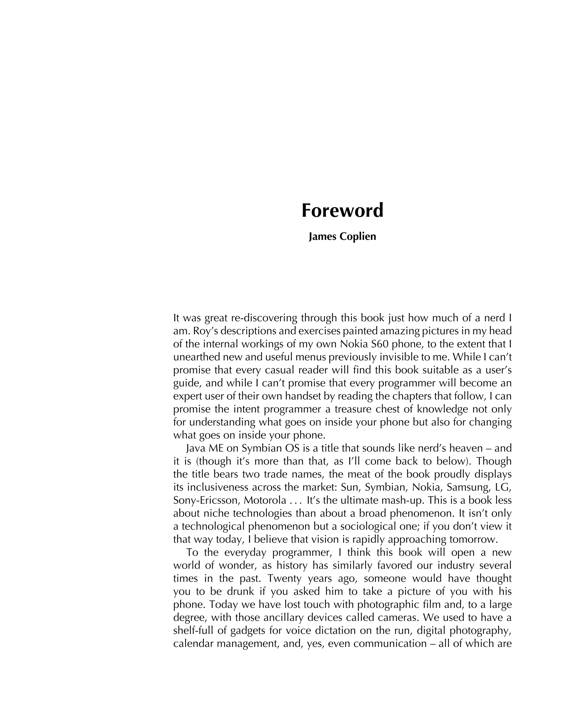 Foreword
James Coplien
It was great re-discovering through this book just how much of a nerd I
am. Roy’s descriptions and exercises painted amazing pictures in my head
of the internal workings of my own Nokia S60 phone, to the extent that I
unearthed new and useful menus previously invisible to me. While I can’t
promise that every casual reader will ﬁnd this book suitable as a user’s
guide, and while I can’t promise that every programmer will become an
expert user of their own handset by reading the chapters that follow, I can
promise the intent programmer a treasure chest of knowledge not only
for understanding what goes on inside your phone but also for changing
what goes on inside your phone.
Java ME on Symbian OS is a title that sounds like nerd’s heaven – and
it is (though it’s more than that, as I’ll come back to below). Though
the title bears two trade names, the meat of the book proudly displays
its inclusiveness across the market: Sun, Symbian, Nokia, Samsung, LG,
Sony-Ericsson, Motorola . . . It’s the ultimate mash-up. This is a book less
about niche technologies than about a broad phenomenon. It isn’t only
a technological phenomenon but a sociological one; if you don’t view it
that way today, I believe that vision is rapidly approaching tomorrow.
To the everyday programmer, I think this book will open a new
world of wonder, as history has similarly favored our industry several
times in the past. Twenty years ago, someone would have thought
you to be drunk if you asked him to take a picture of you with his
phone. Today we have lost touch with photographic ﬁlm and, to a large
degree, with those ancillary devices called cameras. We used to have a
shelf-full of gadgets for voice dictation on the run, digital photography,
calendar management, and, yes, even communication – all of which are
 