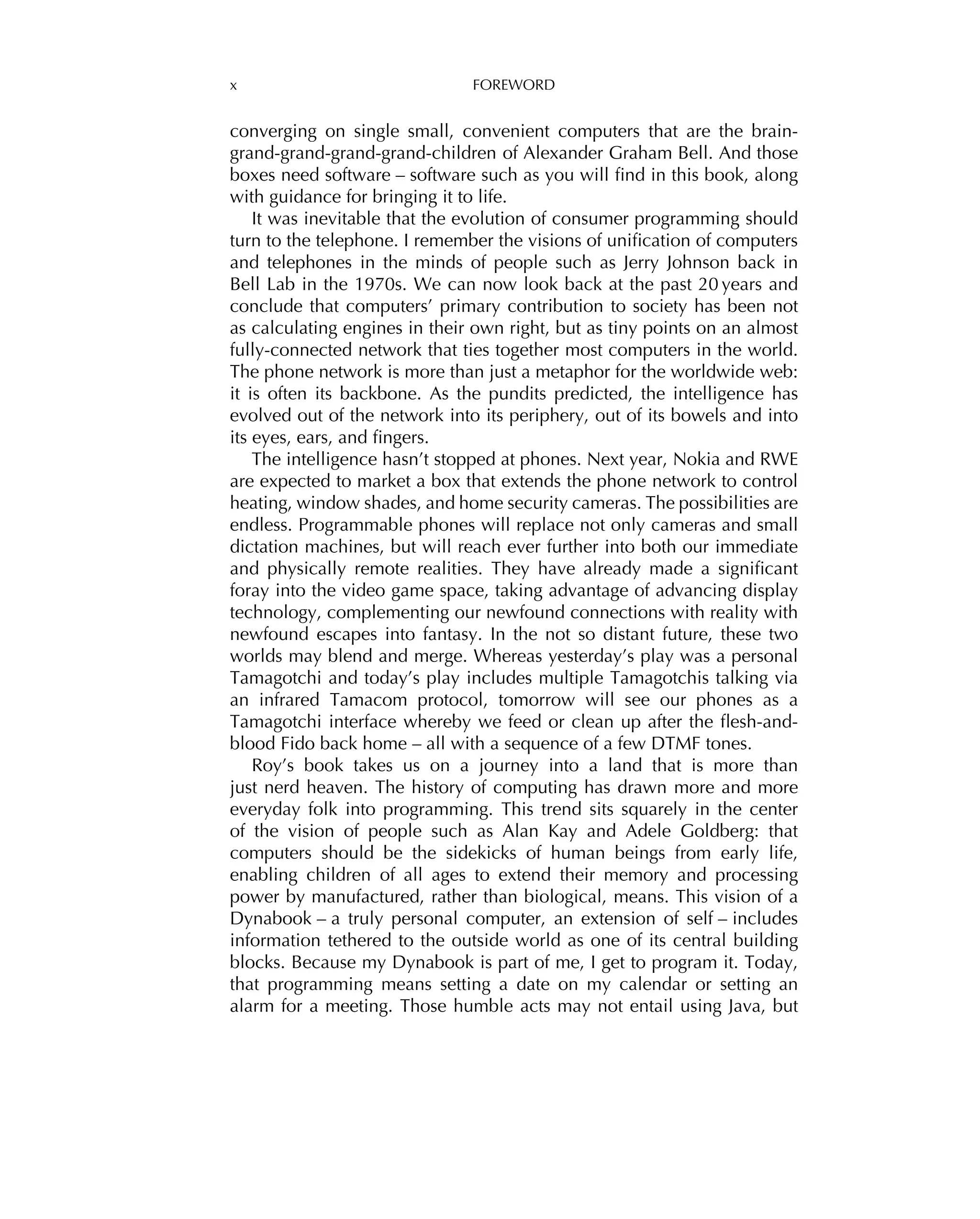x FOREWORD
converging on single small, convenient computers that are the brain-
grand-grand-grand-grand-children of Alexander Graham Bell. And those
boxes need software – software such as you will ﬁnd in this book, along
with guidance for bringing it to life.
It was inevitable that the evolution of consumer programming should
turn to the telephone. I remember the visions of uniﬁcation of computers
and telephones in the minds of people such as Jerry Johnson back in
Bell Lab in the 1970s. We can now look back at the past 20 years and
conclude that computers’ primary contribution to society has been not
as calculating engines in their own right, but as tiny points on an almost
fully-connected network that ties together most computers in the world.
The phone network is more than just a metaphor for the worldwide web:
it is often its backbone. As the pundits predicted, the intelligence has
evolved out of the network into its periphery, out of its bowels and into
its eyes, ears, and ﬁngers.
The intelligence hasn’t stopped at phones. Next year, Nokia and RWE
are expected to market a box that extends the phone network to control
heating, window shades, and home security cameras. The possibilities are
endless. Programmable phones will replace not only cameras and small
dictation machines, but will reach ever further into both our immediate
and physically remote realities. They have already made a signiﬁcant
foray into the video game space, taking advantage of advancing display
technology, complementing our newfound connections with reality with
newfound escapes into fantasy. In the not so distant future, these two
worlds may blend and merge. Whereas yesterday’s play was a personal
Tamagotchi and today’s play includes multiple Tamagotchis talking via
an infrared Tamacom protocol, tomorrow will see our phones as a
Tamagotchi interface whereby we feed or clean up after the ﬂesh-and-
blood Fido back home – all with a sequence of a few DTMF tones.
Roy’s book takes us on a journey into a land that is more than
just nerd heaven. The history of computing has drawn more and more
everyday folk into programming. This trend sits squarely in the center
of the vision of people such as Alan Kay and Adele Goldberg: that
computers should be the sidekicks of human beings from early life,
enabling children of all ages to extend their memory and processing
power by manufactured, rather than biological, means. This vision of a
Dynabook – a truly personal computer, an extension of self – includes
information tethered to the outside world as one of its central building
blocks. Because my Dynabook is part of me, I get to program it. Today,
that programming means setting a date on my calendar or setting an
alarm for a meeting. Those humble acts may not entail using Java, but
 