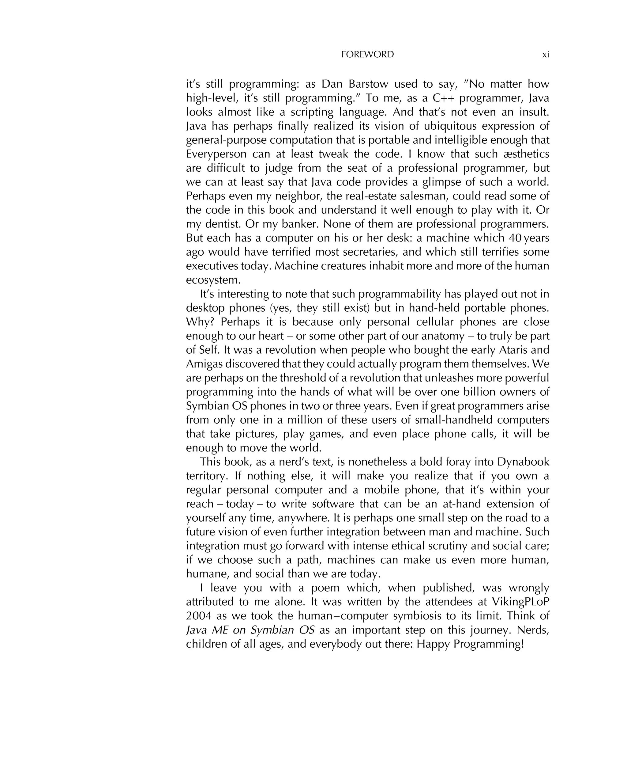 FOREWORD xi
it’s still programming: as Dan Barstow used to say, ”No matter how
high-level, it’s still programming.” To me, as a C++ programmer, Java
looks almost like a scripting language. And that’s not even an insult.
Java has perhaps ﬁnally realized its vision of ubiquitous expression of
general-purpose computation that is portable and intelligible enough that
Everyperson can at least tweak the code. I know that such æsthetics
are difﬁcult to judge from the seat of a professional programmer, but
we can at least say that Java code provides a glimpse of such a world.
Perhaps even my neighbor, the real-estate salesman, could read some of
the code in this book and understand it well enough to play with it. Or
my dentist. Or my banker. None of them are professional programmers.
But each has a computer on his or her desk: a machine which 40 years
ago would have terriﬁed most secretaries, and which still terriﬁes some
executives today. Machine creatures inhabit more and more of the human
ecosystem.
It’s interesting to note that such programmability has played out not in
desktop phones (yes, they still exist) but in hand-held portable phones.
Why? Perhaps it is because only personal cellular phones are close
enough to our heart – or some other part of our anatomy – to truly be part
of Self. It was a revolution when people who bought the early Ataris and
Amigas discovered that they could actually program them themselves. We
are perhaps on the threshold of a revolution that unleashes more powerful
programming into the hands of what will be over one billion owners of
Symbian OS phones in two or three years. Even if great programmers arise
from only one in a million of these users of small-handheld computers
that take pictures, play games, and even place phone calls, it will be
enough to move the world.
This book, as a nerd’s text, is nonetheless a bold foray into Dynabook
territory. If nothing else, it will make you realize that if you own a
regular personal computer and a mobile phone, that it’s within your
reach – today – to write software that can be an at-hand extension of
yourself any time, anywhere. It is perhaps one small step on the road to a
future vision of even further integration between man and machine. Such
integration must go forward with intense ethical scrutiny and social care;
if we choose such a path, machines can make us even more human,
humane, and social than we are today.
I leave you with a poem which, when published, was wrongly
attributed to me alone. It was written by the attendees at VikingPLoP
2004 as we took the human–computer symbiosis to its limit. Think of
Java ME on Symbian OS as an important step on this journey. Nerds,
children of all ages, and everybody out there: Happy Programming!
 