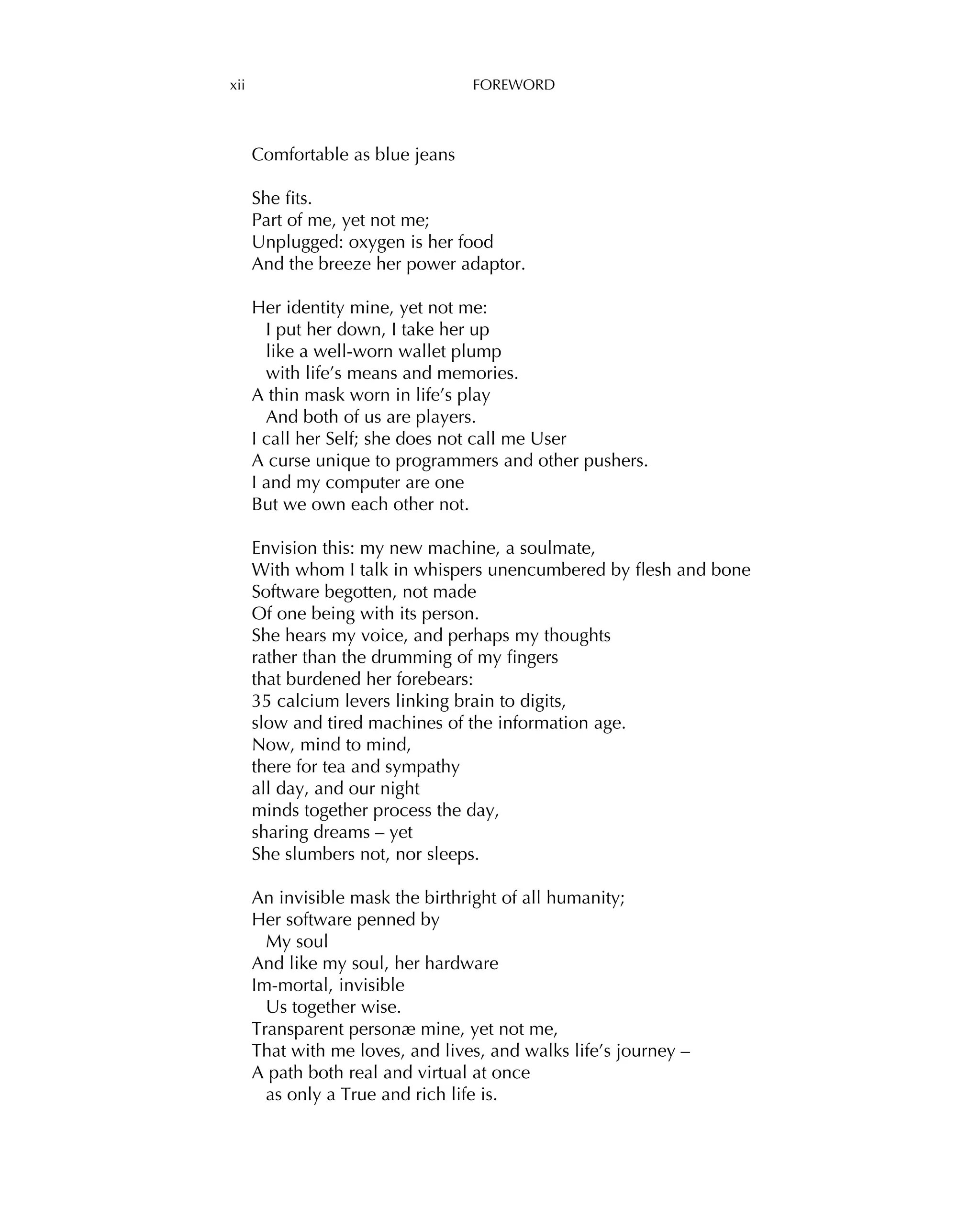 xii FOREWORD
Comfortable as blue jeans
She ﬁts.
Part of me, yet not me;
Unplugged: oxygen is her food
And the breeze her power adaptor.
Her identity mine, yet not me:
I put her down, I take her up
like a well-worn wallet plump
with life’s means and memories.
A thin mask worn in life’s play
And both of us are players.
I call her Self; she does not call me User
A curse unique to programmers and other pushers.
I and my computer are one
But we own each other not.
Envision this: my new machine, a soulmate,
With whom I talk in whispers unencumbered by ﬂesh and bone
Software begotten, not made
Of one being with its person.
She hears my voice, and perhaps my thoughts
rather than the drumming of my ﬁngers
that burdened her forebears:
35 calcium levers linking brain to digits,
slow and tired machines of the information age.
Now, mind to mind,
there for tea and sympathy
all day, and our night
minds together process the day,
sharing dreams – yet
She slumbers not, nor sleeps.
An invisible mask the birthright of all humanity;
Her software penned by
My soul
And like my soul, her hardware
Im-mortal, invisible
Us together wise.
Transparent personæ mine, yet not me,
That with me loves, and lives, and walks life’s journey –
A path both real and virtual at once
as only a True and rich life is.
 