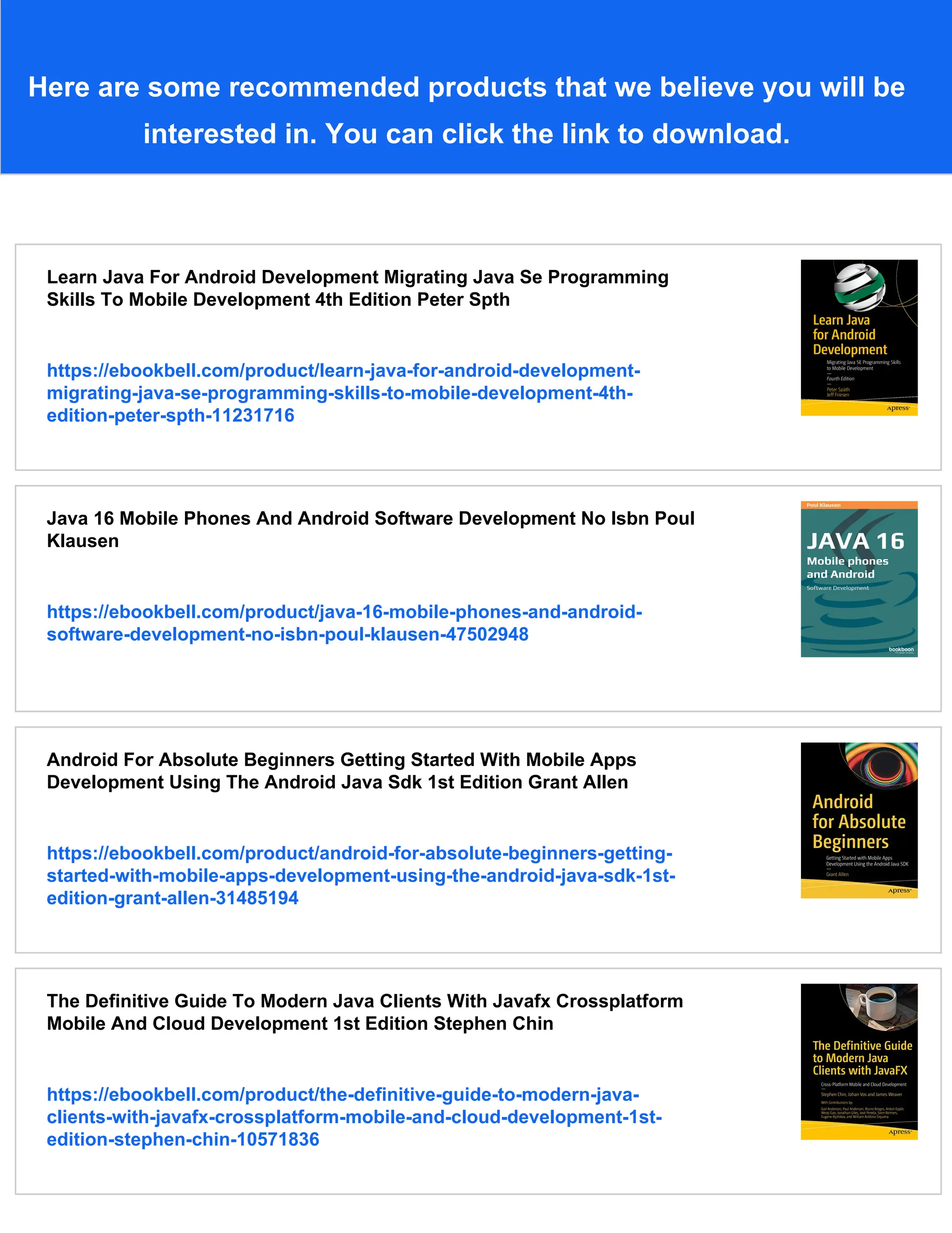 Here are some recommended products that we believe you will be
interested in. You can click the link to download.
Learn Java For Android Development Migrating Java Se Programming
Skills To Mobile Development 4th Edition Peter Spth
https://ebookbell.com/product/learn-java-for-android-development-
migrating-java-se-programming-skills-to-mobile-development-4th-
edition-peter-spth-11231716
Java 16 Mobile Phones And Android Software Development No Isbn Poul
Klausen
https://ebookbell.com/product/java-16-mobile-phones-and-android-
software-development-no-isbn-poul-klausen-47502948
Android For Absolute Beginners Getting Started With Mobile Apps
Development Using The Android Java Sdk 1st Edition Grant Allen
https://ebookbell.com/product/android-for-absolute-beginners-getting-
started-with-mobile-apps-development-using-the-android-java-sdk-1st-
edition-grant-allen-31485194
The Definitive Guide To Modern Java Clients With Javafx Crossplatform
Mobile And Cloud Development 1st Edition Stephen Chin
https://ebookbell.com/product/the-definitive-guide-to-modern-java-
clients-with-javafx-crossplatform-mobile-and-cloud-development-1st-
edition-stephen-chin-10571836
 