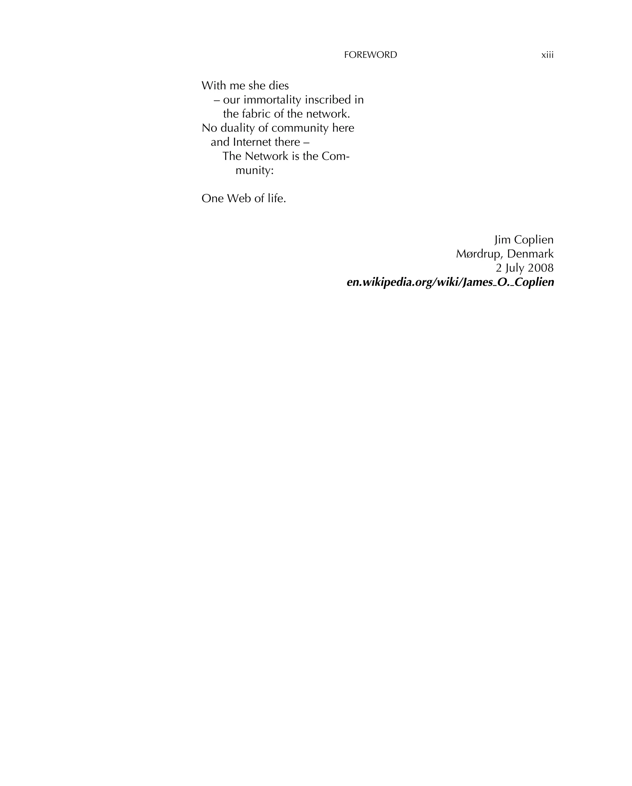 FOREWORD xiii
With me she dies
– our immortality inscribed in
the fabric of the network.
No duality of community here
and Internet there –
The Network is the Com-
munity:
One Web of life.
Jim Coplien
Mørdrup, Denmark
2 July 2008
en.wikipedia.org/wiki/James O. Coplien
 