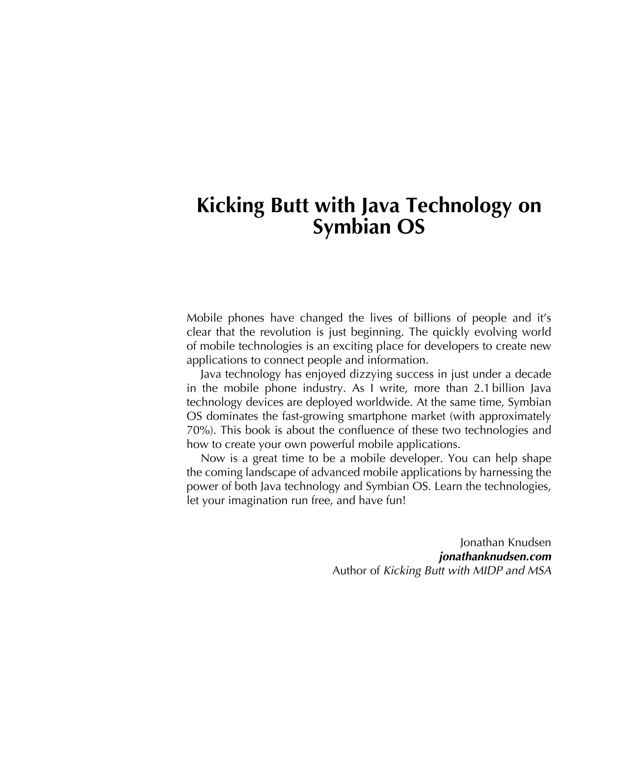 Kicking Butt with Java Technology on
Symbian OS
Mobile phones have changed the lives of billions of people and it’s
clear that the revolution is just beginning. The quickly evolving world
of mobile technologies is an exciting place for developers to create new
applications to connect people and information.
Java technology has enjoyed dizzying success in just under a decade
in the mobile phone industry. As I write, more than 2.1 billion Java
technology devices are deployed worldwide. At the same time, Symbian
OS dominates the fast-growing smartphone market (with approximately
70%). This book is about the conﬂuence of these two technologies and
how to create your own powerful mobile applications.
Now is a great time to be a mobile developer. You can help shape
the coming landscape of advanced mobile applications by harnessing the
power of both Java technology and Symbian OS. Learn the technologies,
let your imagination run free, and have fun!
Jonathan Knudsen
jonathanknudsen.com
Author of Kicking Butt with MIDP and MSA
 