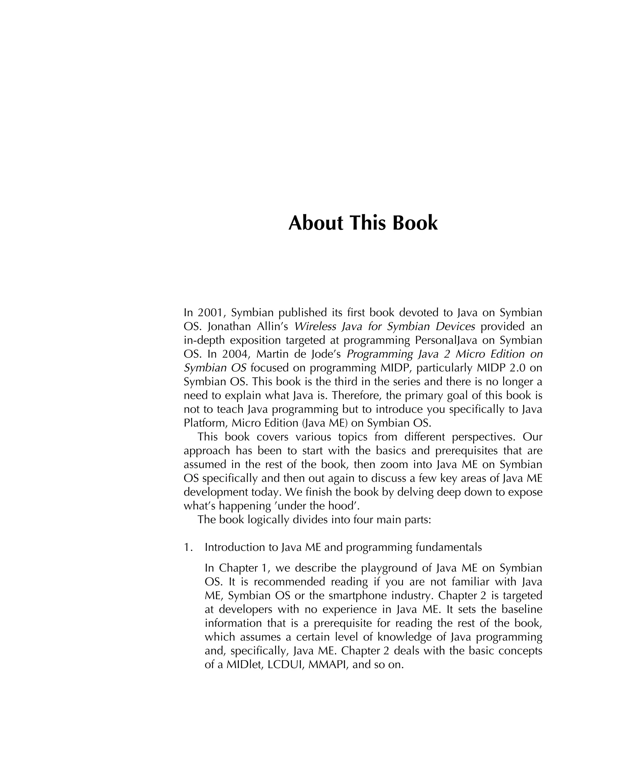 About This Book
In 2001, Symbian published its ﬁrst book devoted to Java on Symbian
OS. Jonathan Allin’s Wireless Java for Symbian Devices provided an
in-depth exposition targeted at programming PersonalJava on Symbian
OS. In 2004, Martin de Jode’s Programming Java 2 Micro Edition on
Symbian OS focused on programming MIDP, particularly MIDP 2.0 on
Symbian OS. This book is the third in the series and there is no longer a
need to explain what Java is. Therefore, the primary goal of this book is
not to teach Java programming but to introduce you speciﬁcally to Java
Platform, Micro Edition (Java ME) on Symbian OS.
This book covers various topics from different perspectives. Our
approach has been to start with the basics and prerequisites that are
assumed in the rest of the book, then zoom into Java ME on Symbian
OS speciﬁcally and then out again to discuss a few key areas of Java ME
development today. We ﬁnish the book by delving deep down to expose
what’s happening ’under the hood’.
The book logically divides into four main parts:
1. Introduction to Java ME and programming fundamentals
In Chapter 1, we describe the playground of Java ME on Symbian
OS. It is recommended reading if you are not familiar with Java
ME, Symbian OS or the smartphone industry. Chapter 2 is targeted
at developers with no experience in Java ME. It sets the baseline
information that is a prerequisite for reading the rest of the book,
which assumes a certain level of knowledge of Java programming
and, speciﬁcally, Java ME. Chapter 2 deals with the basic concepts
of a MIDlet, LCDUI, MMAPI, and so on.
 