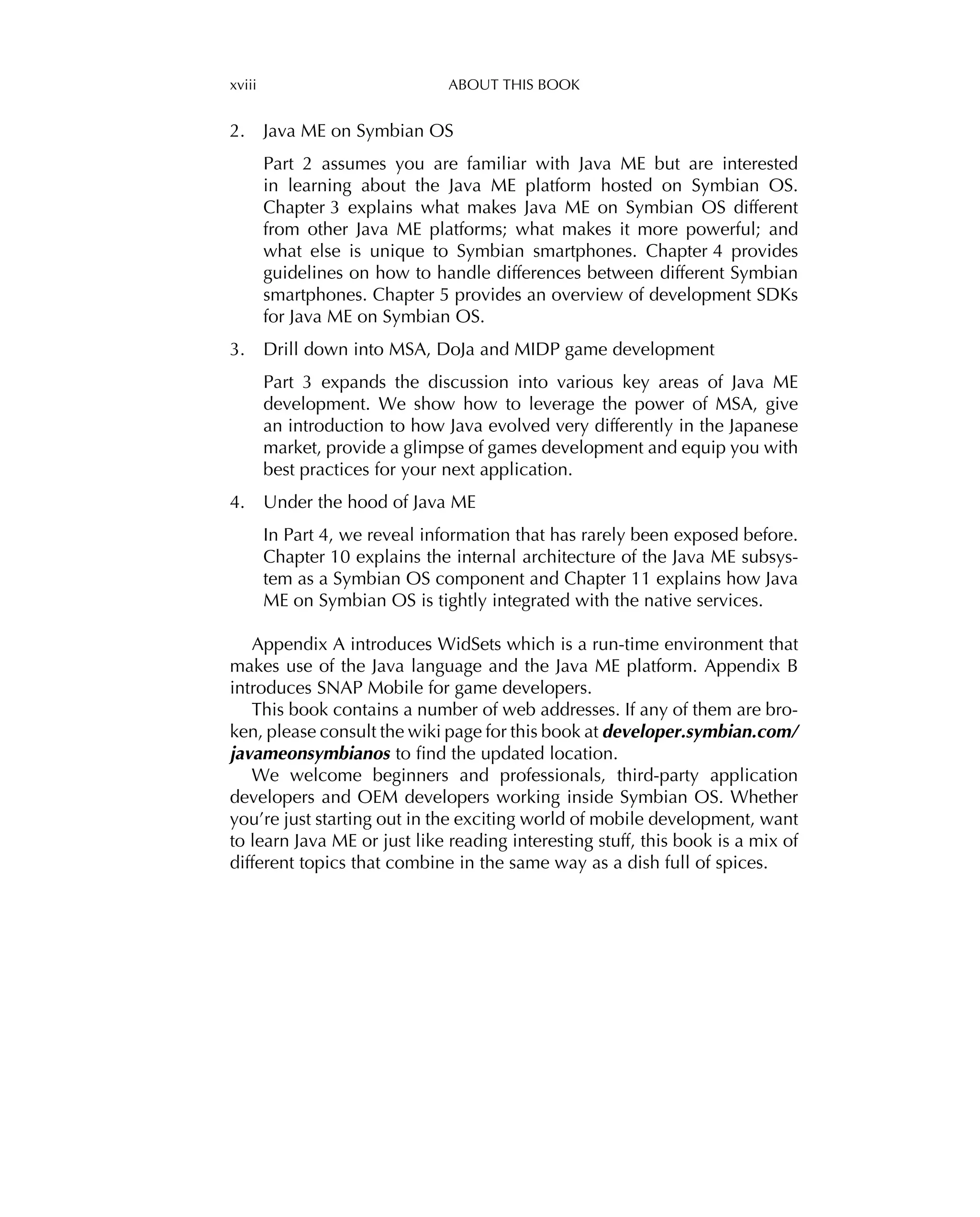 xviii ABOUT THIS BOOK
2. Java ME on Symbian OS
Part 2 assumes you are familiar with Java ME but are interested
in learning about the Java ME platform hosted on Symbian OS.
Chapter 3 explains what makes Java ME on Symbian OS different
from other Java ME platforms; what makes it more powerful; and
what else is unique to Symbian smartphones. Chapter 4 provides
guidelines on how to handle differences between different Symbian
smartphones. Chapter 5 provides an overview of development SDKs
for Java ME on Symbian OS.
3. Drill down into MSA, DoJa and MIDP game development
Part 3 expands the discussion into various key areas of Java ME
development. We show how to leverage the power of MSA, give
an introduction to how Java evolved very differently in the Japanese
market, provide a glimpse of games development and equip you with
best practices for your next application.
4. Under the hood of Java ME
In Part 4, we reveal information that has rarely been exposed before.
Chapter 10 explains the internal architecture of the Java ME subsys-
tem as a Symbian OS component and Chapter 11 explains how Java
ME on Symbian OS is tightly integrated with the native services.
Appendix A introduces WidSets which is a run-time environment that
makes use of the Java language and the Java ME platform. Appendix B
introduces SNAP Mobile for game developers.
This book contains a number of web addresses. If any of them are bro-
ken, please consult the wiki page for this book at developer.symbian.com/
javameonsymbianos to ﬁnd the updated location.
We welcome beginners and professionals, third-party application
developers and OEM developers working inside Symbian OS. Whether
you’re just starting out in the exciting world of mobile development, want
to learn Java ME or just like reading interesting stuff, this book is a mix of
different topics that combine in the same way as a dish full of spices.
 