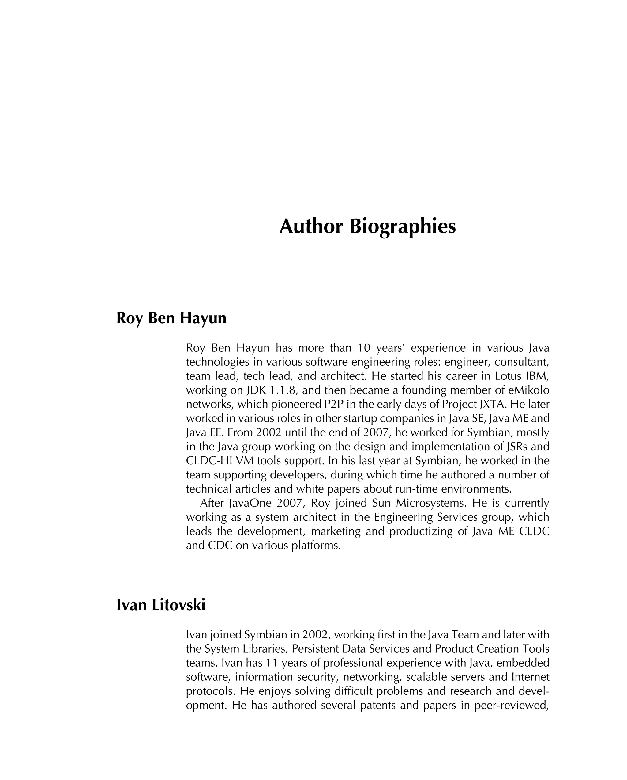 Author Biographies
Roy Ben Hayun
Roy Ben Hayun has more than 10 years’ experience in various Java
technologies in various software engineering roles: engineer, consultant,
team lead, tech lead, and architect. He started his career in Lotus IBM,
working on JDK 1.1.8, and then became a founding member of eMikolo
networks, which pioneered P2P in the early days of Project JXTA. He later
worked in various roles in other startup companies in Java SE, Java ME and
Java EE. From 2002 until the end of 2007, he worked for Symbian, mostly
in the Java group working on the design and implementation of JSRs and
CLDC-HI VM tools support. In his last year at Symbian, he worked in the
team supporting developers, during which time he authored a number of
technical articles and white papers about run-time environments.
After JavaOne 2007, Roy joined Sun Microsystems. He is currently
working as a system architect in the Engineering Services group, which
leads the development, marketing and productizing of Java ME CLDC
and CDC on various platforms.
Ivan Litovski
Ivan joined Symbian in 2002, working ﬁrst in the Java Team and later with
the System Libraries, Persistent Data Services and Product Creation Tools
teams. Ivan has 11 years of professional experience with Java, embedded
software, information security, networking, scalable servers and Internet
protocols. He enjoys solving difﬁcult problems and research and devel-
opment. He has authored several patents and papers in peer-reviewed,
 