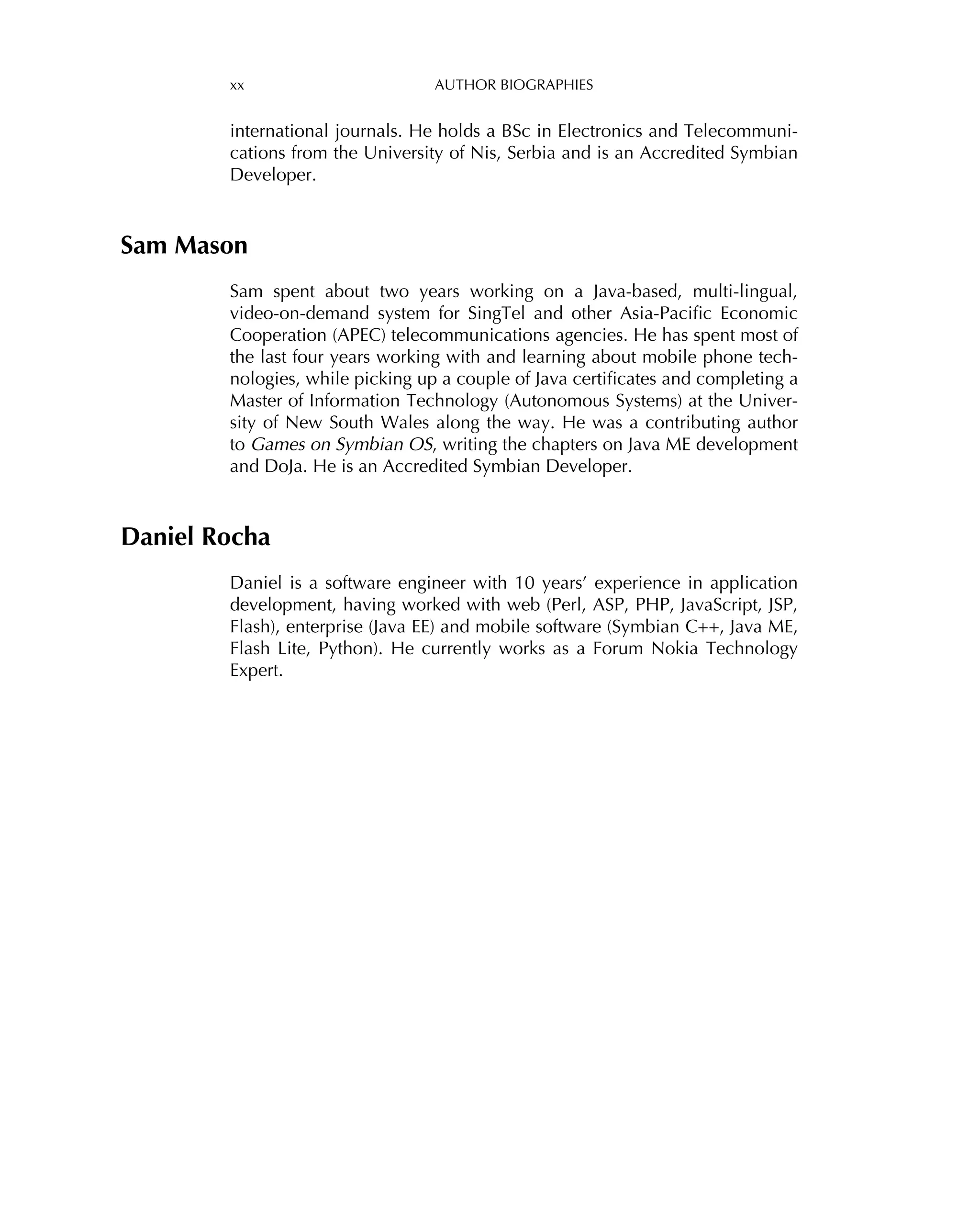 xx AUTHOR BIOGRAPHIES
international journals. He holds a BSc in Electronics and Telecommuni-
cations from the University of Nis, Serbia and is an Accredited Symbian
Developer.
Sam Mason
Sam spent about two years working on a Java-based, multi-lingual,
video-on-demand system for SingTel and other Asia-Paciﬁc Economic
Cooperation (APEC) telecommunications agencies. He has spent most of
the last four years working with and learning about mobile phone tech-
nologies, while picking up a couple of Java certiﬁcates and completing a
Master of Information Technology (Autonomous Systems) at the Univer-
sity of New South Wales along the way. He was a contributing author
to Games on Symbian OS, writing the chapters on Java ME development
and DoJa. He is an Accredited Symbian Developer.
Daniel Rocha
Daniel is a software engineer with 10 years’ experience in application
development, having worked with web (Perl, ASP, PHP, JavaScript, JSP,
Flash), enterprise (Java EE) and mobile software (Symbian C++, Java ME,
Flash Lite, Python). He currently works as a Forum Nokia Technology
Expert.
 