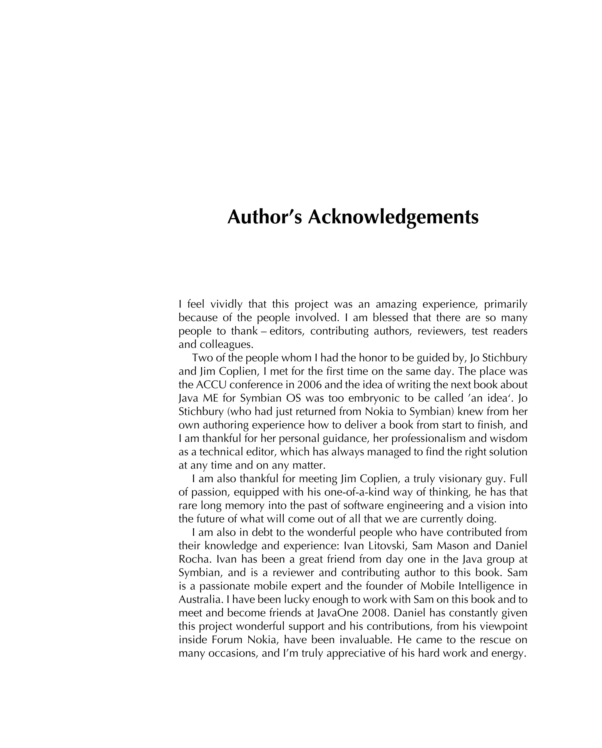 Author’s Acknowledgements
I feel vividly that this project was an amazing experience, primarily
because of the people involved. I am blessed that there are so many
people to thank – editors, contributing authors, reviewers, test readers
and colleagues.
Two of the people whom I had the honor to be guided by, Jo Stichbury
and Jim Coplien, I met for the ﬁrst time on the same day. The place was
the ACCU conference in 2006 and the idea of writing the next book about
Java ME for Symbian OS was too embryonic to be called ’an idea‘. Jo
Stichbury (who had just returned from Nokia to Symbian) knew from her
own authoring experience how to deliver a book from start to ﬁnish, and
I am thankful for her personal guidance, her professionalism and wisdom
as a technical editor, which has always managed to ﬁnd the right solution
at any time and on any matter.
I am also thankful for meeting Jim Coplien, a truly visionary guy. Full
of passion, equipped with his one-of-a-kind way of thinking, he has that
rare long memory into the past of software engineering and a vision into
the future of what will come out of all that we are currently doing.
I am also in debt to the wonderful people who have contributed from
their knowledge and experience: Ivan Litovski, Sam Mason and Daniel
Rocha. Ivan has been a great friend from day one in the Java group at
Symbian, and is a reviewer and contributing author to this book. Sam
is a passionate mobile expert and the founder of Mobile Intelligence in
Australia. I have been lucky enough to work with Sam on this book and to
meet and become friends at JavaOne 2008. Daniel has constantly given
this project wonderful support and his contributions, from his viewpoint
inside Forum Nokia, have been invaluable. He came to the rescue on
many occasions, and I’m truly appreciative of his hard work and energy.
 