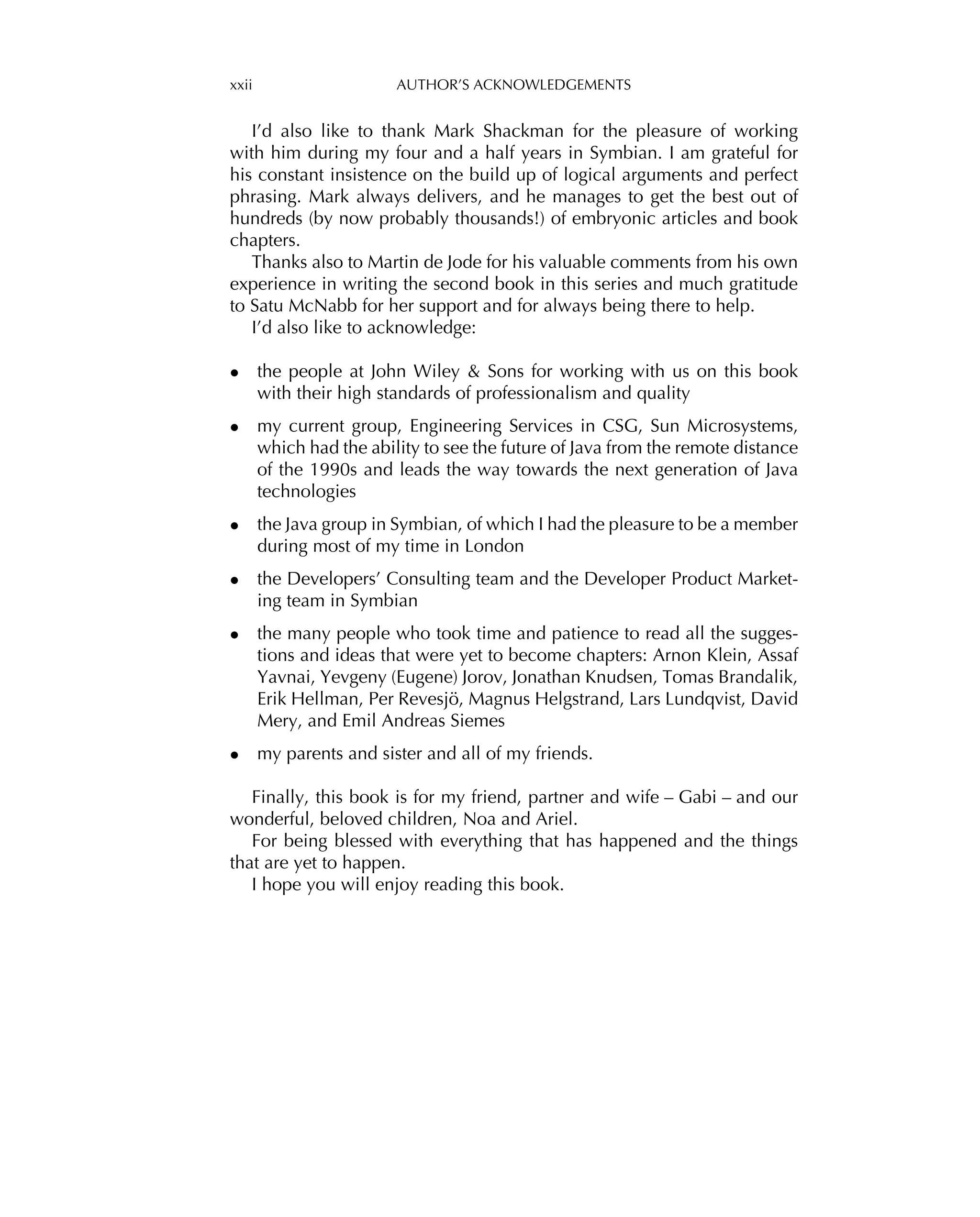 xxii AUTHOR’S ACKNOWLEDGEMENTS
I’d also like to thank Mark Shackman for the pleasure of working
with him during my four and a half years in Symbian. I am grateful for
his constant insistence on the build up of logical arguments and perfect
phrasing. Mark always delivers, and he manages to get the best out of
hundreds (by now probably thousands!) of embryonic articles and book
chapters.
Thanks also to Martin de Jode for his valuable comments from his own
experience in writing the second book in this series and much gratitude
to Satu McNabb for her support and for always being there to help.
I’d also like to acknowledge:
• the people at John Wiley & Sons for working with us on this book
with their high standards of professionalism and quality
• my current group, Engineering Services in CSG, Sun Microsystems,
which had the ability to see the future of Java from the remote distance
of the 1990s and leads the way towards the next generation of Java
technologies
• the Java group in Symbian, of which I had the pleasure to be a member
during most of my time in London
• the Developers’ Consulting team and the Developer Product Market-
ing team in Symbian
• the many people who took time and patience to read all the sugges-
tions and ideas that were yet to become chapters: Arnon Klein, Assaf
Yavnai, Yevgeny (Eugene) Jorov, Jonathan Knudsen, Tomas Brandalik,
Erik Hellman, Per Revesjö, Magnus Helgstrand, Lars Lundqvist, David
Mery, and Emil Andreas Siemes
• my parents and sister and all of my friends.
Finally, this book is for my friend, partner and wife – Gabi – and our
wonderful, beloved children, Noa and Ariel.
For being blessed with everything that has happened and the things
that are yet to happen.
I hope you will enjoy reading this book.
 