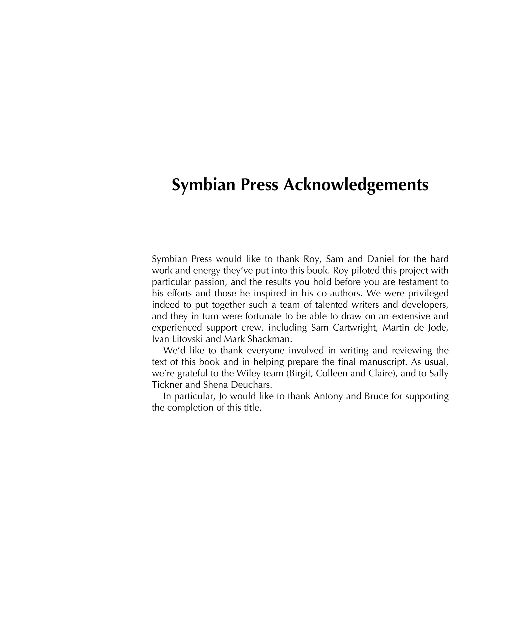 Symbian Press Acknowledgements
Symbian Press would like to thank Roy, Sam and Daniel for the hard
work and energy they’ve put into this book. Roy piloted this project with
particular passion, and the results you hold before you are testament to
his efforts and those he inspired in his co-authors. We were privileged
indeed to put together such a team of talented writers and developers,
and they in turn were fortunate to be able to draw on an extensive and
experienced support crew, including Sam Cartwright, Martin de Jode,
Ivan Litovski and Mark Shackman.
We’d like to thank everyone involved in writing and reviewing the
text of this book and in helping prepare the ﬁnal manuscript. As usual,
we’re grateful to the Wiley team (Birgit, Colleen and Claire), and to Sally
Tickner and Shena Deuchars.
In particular, Jo would like to thank Antony and Bruce for supporting
the completion of this title.
 