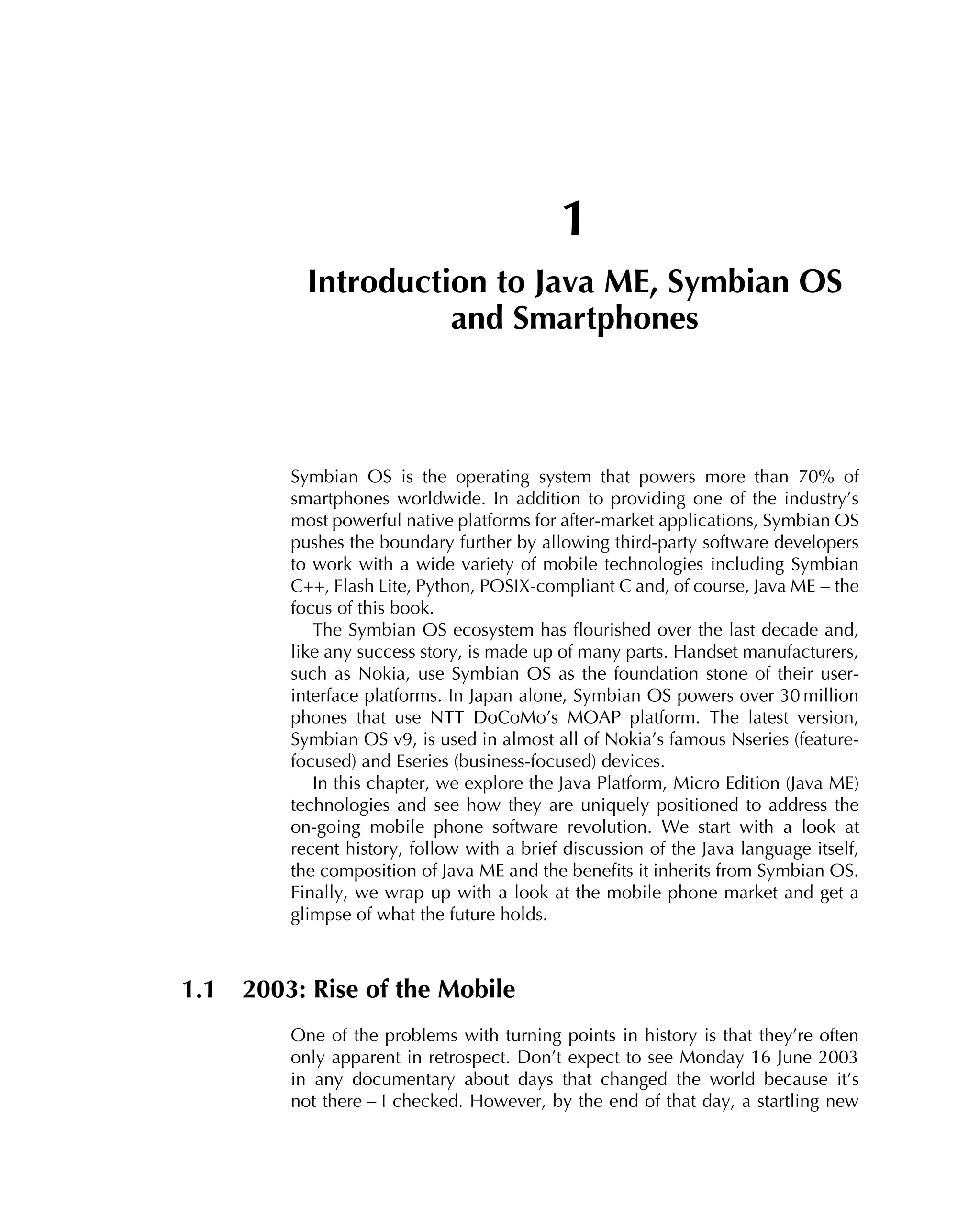 1
Introduction to Java ME, Symbian OS
and Smartphones
Symbian OS is the operating system that powers more than 70% of
smartphones worldwide. In addition to providing one of the industry’s
most powerful native platforms for after-market applications, Symbian OS
pushes the boundary further by allowing third-party software developers
to work with a wide variety of mobile technologies including Symbian
C++, Flash Lite, Python, POSIX-compliant C and, of course, Java ME – the
focus of this book.
The Symbian OS ecosystem has ﬂourished over the last decade and,
like any success story, is made up of many parts. Handset manufacturers,
such as Nokia, use Symbian OS as the foundation stone of their user-
interface platforms. In Japan alone, Symbian OS powers over 30 million
phones that use NTT DoCoMo’s MOAP platform. The latest version,
Symbian OS v9, is used in almost all of Nokia’s famous Nseries (feature-
focused) and Eseries (business-focused) devices.
In this chapter, we explore the Java Platform, Micro Edition (Java ME)
technologies and see how they are uniquely positioned to address the
on-going mobile phone software revolution. We start with a look at
recent history, follow with a brief discussion of the Java language itself,
the composition of Java ME and the beneﬁts it inherits from Symbian OS.
Finally, we wrap up with a look at the mobile phone market and get a
glimpse of what the future holds.
1.1 2003: Rise of the Mobile
One of the problems with turning points in history is that they’re often
only apparent in retrospect. Don’t expect to see Monday 16 June 2003
in any documentary about days that changed the world because it’s
not there – I checked. However, by the end of that day, a startling new
 