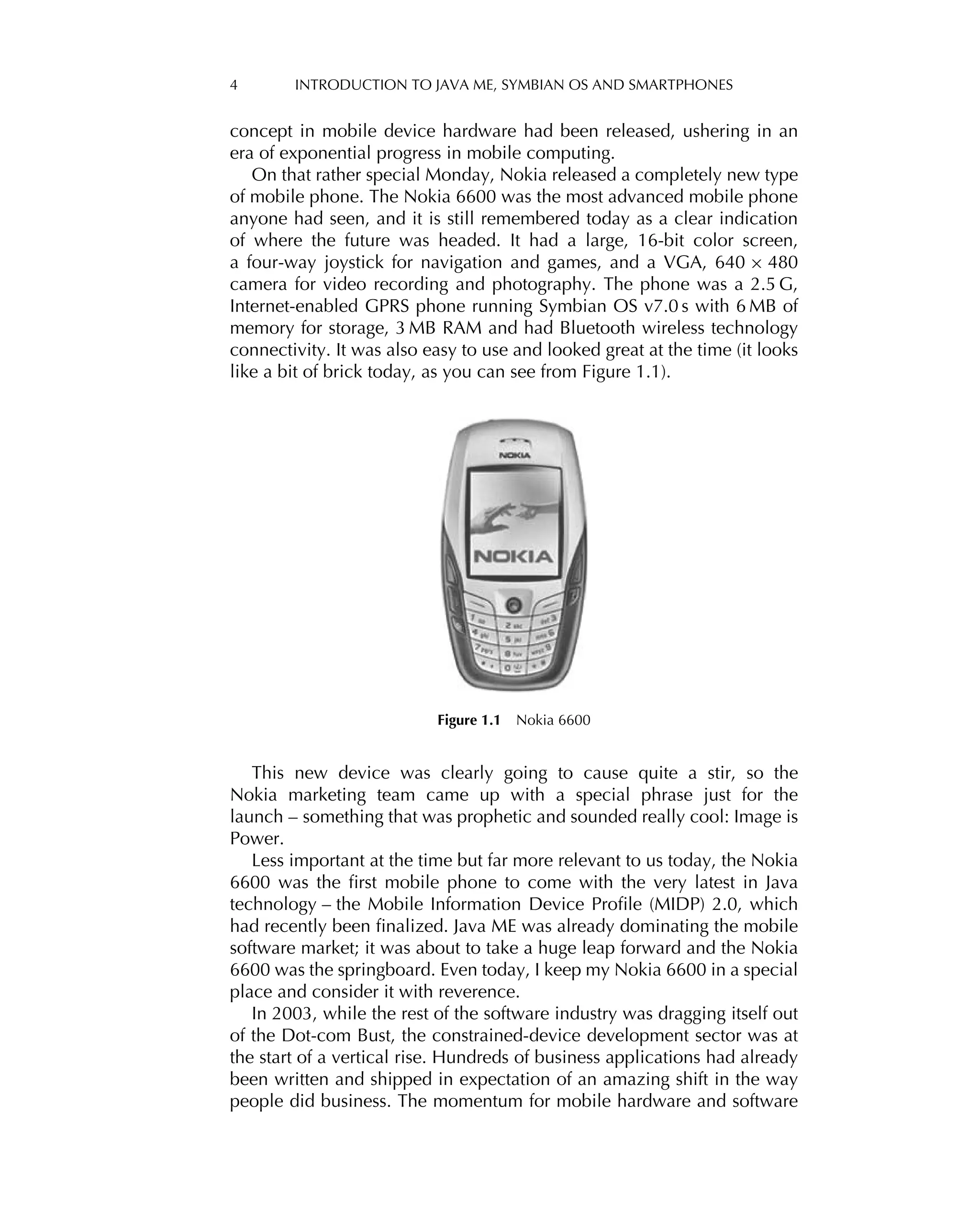 4 INTRODUCTION TO JAVA ME, SYMBIAN OS AND SMARTPHONES
concept in mobile device hardware had been released, ushering in an
era of exponential progress in mobile computing.
On that rather special Monday, Nokia released a completely new type
of mobile phone. The Nokia 6600 was the most advanced mobile phone
anyone had seen, and it is still remembered today as a clear indication
of where the future was headed. It had a large, 16-bit color screen,
a four-way joystick for navigation and games, and a VGA, 640 × 480
camera for video recording and photography. The phone was a 2.5 G,
Internet-enabled GPRS phone running Symbian OS v7.0 s with 6 MB of
memory for storage, 3 MB RAM and had Bluetooth wireless technology
connectivity. It was also easy to use and looked great at the time (it looks
like a bit of brick today, as you can see from Figure 1.1).
Figure 1.1 Nokia 6600
This new device was clearly going to cause quite a stir, so the
Nokia marketing team came up with a special phrase just for the
launch – something that was prophetic and sounded really cool: Image is
Power.
Less important at the time but far more relevant to us today, the Nokia
6600 was the ﬁrst mobile phone to come with the very latest in Java
technology – the Mobile Information Device Proﬁle (MIDP) 2.0, which
had recently been ﬁnalized. Java ME was already dominating the mobile
software market; it was about to take a huge leap forward and the Nokia
6600 was the springboard. Even today, I keep my Nokia 6600 in a special
place and consider it with reverence.
In 2003, while the rest of the software industry was dragging itself out
of the Dot-com Bust, the constrained-device development sector was at
the start of a vertical rise. Hundreds of business applications had already
been written and shipped in expectation of an amazing shift in the way
people did business. The momentum for mobile hardware and software
 