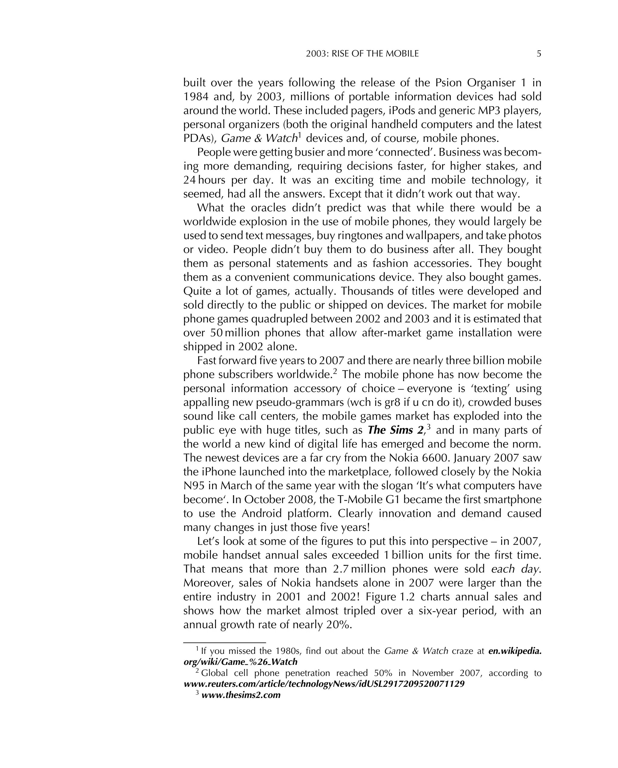 2003: RISE OF THE MOBILE 5
built over the years following the release of the Psion Organiser 1 in
1984 and, by 2003, millions of portable information devices had sold
around the world. These included pagers, iPods and generic MP3 players,
personal organizers (both the original handheld computers and the latest
PDAs), Game & Watch1 devices and, of course, mobile phones.
People were getting busier and more ‘connected’. Business was becom-
ing more demanding, requiring decisions faster, for higher stakes, and
24 hours per day. It was an exciting time and mobile technology, it
seemed, had all the answers. Except that it didn’t work out that way.
What the oracles didn’t predict was that while there would be a
worldwide explosion in the use of mobile phones, they would largely be
used to send text messages, buy ringtones and wallpapers, and take photos
or video. People didn’t buy them to do business after all. They bought
them as personal statements and as fashion accessories. They bought
them as a convenient communications device. They also bought games.
Quite a lot of games, actually. Thousands of titles were developed and
sold directly to the public or shipped on devices. The market for mobile
phone games quadrupled between 2002 and 2003 and it is estimated that
over 50 million phones that allow after-market game installation were
shipped in 2002 alone.
Fast forward ﬁve years to 2007 and there are nearly three billion mobile
phone subscribers worldwide.2
The mobile phone has now become the
personal information accessory of choice – everyone is ‘texting’ using
appalling new pseudo-grammars (wch is gr8 if u cn do it), crowded buses
sound like call centers, the mobile games market has exploded into the
public eye with huge titles, such as The Sims 2,3 and in many parts of
the world a new kind of digital life has emerged and become the norm.
The newest devices are a far cry from the Nokia 6600. January 2007 saw
the iPhone launched into the marketplace, followed closely by the Nokia
N95 in March of the same year with the slogan ‘It’s what computers have
become‘. In October 2008, the T-Mobile G1 became the ﬁrst smartphone
to use the Android platform. Clearly innovation and demand caused
many changes in just those ﬁve years!
Let’s look at some of the ﬁgures to put this into perspective – in 2007,
mobile handset annual sales exceeded 1 billion units for the ﬁrst time.
That means that more than 2.7 million phones were sold each day.
Moreover, sales of Nokia handsets alone in 2007 were larger than the
entire industry in 2001 and 2002! Figure 1.2 charts annual sales and
shows how the market almost tripled over a six-year period, with an
annual growth rate of nearly 20%.
1 If you missed the 1980s, ﬁnd out about the Game & Watch craze at en.wikipedia.
org/wiki/Game %26 Watch
2
Global cell phone penetration reached 50% in November 2007, according to
www.reuters.com/article/technologyNews/idUSL2917209520071129
3 www.thesims2.com
 