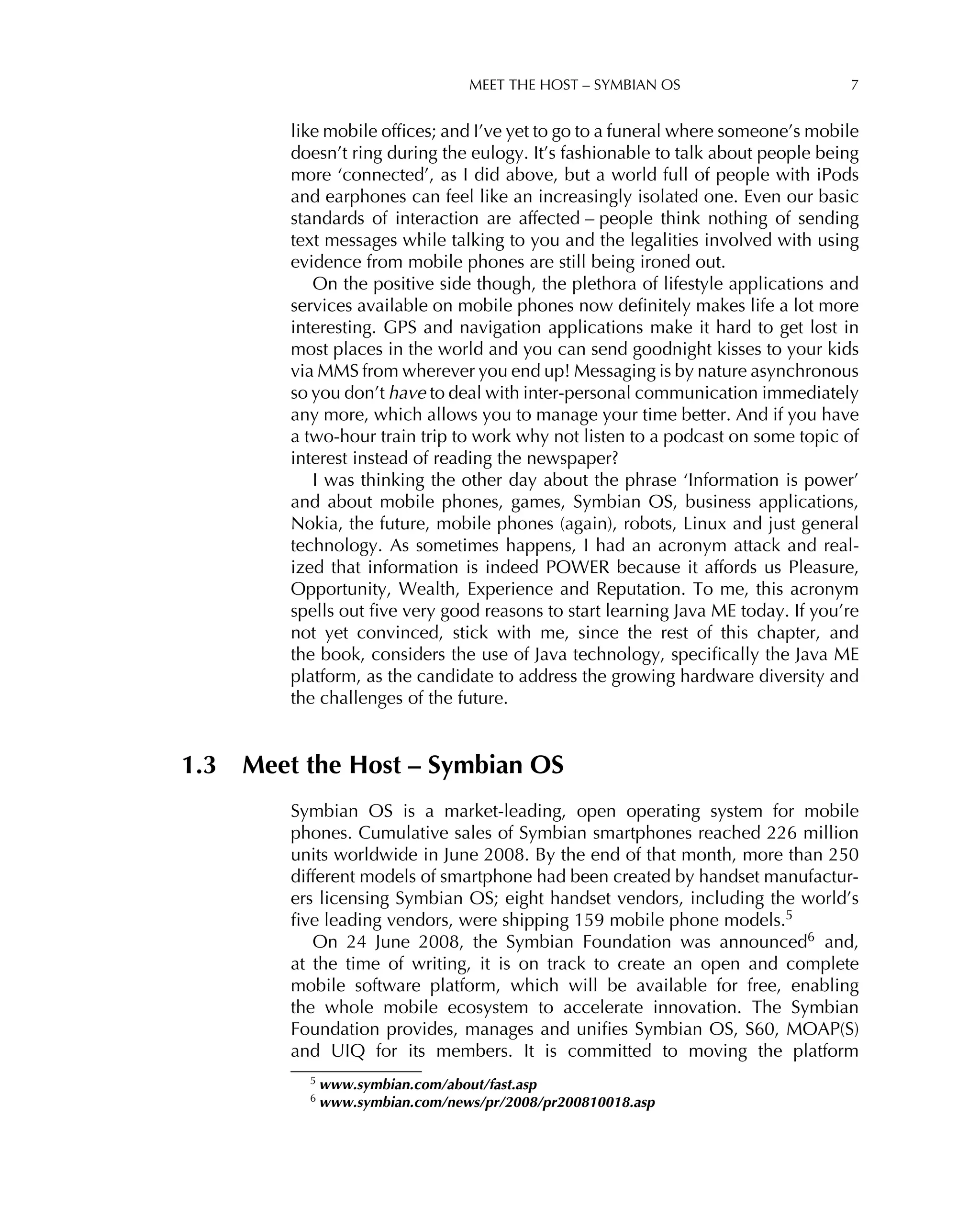 MEET THE HOST – SYMBIAN OS 7
like mobile ofﬁces; and I’ve yet to go to a funeral where someone’s mobile
doesn’t ring during the eulogy. It’s fashionable to talk about people being
more ‘connected’, as I did above, but a world full of people with iPods
and earphones can feel like an increasingly isolated one. Even our basic
standards of interaction are affected – people think nothing of sending
text messages while talking to you and the legalities involved with using
evidence from mobile phones are still being ironed out.
On the positive side though, the plethora of lifestyle applications and
services available on mobile phones now deﬁnitely makes life a lot more
interesting. GPS and navigation applications make it hard to get lost in
most places in the world and you can send goodnight kisses to your kids
via MMS from wherever you end up! Messaging is by nature asynchronous
so you don’t have to deal with inter-personal communication immediately
any more, which allows you to manage your time better. And if you have
a two-hour train trip to work why not listen to a podcast on some topic of
interest instead of reading the newspaper?
I was thinking the other day about the phrase ‘Information is power’
and about mobile phones, games, Symbian OS, business applications,
Nokia, the future, mobile phones (again), robots, Linux and just general
technology. As sometimes happens, I had an acronym attack and real-
ized that information is indeed POWER because it affords us Pleasure,
Opportunity, Wealth, Experience and Reputation. To me, this acronym
spells out ﬁve very good reasons to start learning Java ME today. If you’re
not yet convinced, stick with me, since the rest of this chapter, and
the book, considers the use of Java technology, speciﬁcally the Java ME
platform, as the candidate to address the growing hardware diversity and
the challenges of the future.
1.3 Meet the Host – Symbian OS
Symbian OS is a market-leading, open operating system for mobile
phones. Cumulative sales of Symbian smartphones reached 226 million
units worldwide in June 2008. By the end of that month, more than 250
different models of smartphone had been created by handset manufactur-
ers licensing Symbian OS; eight handset vendors, including the world’s
ﬁve leading vendors, were shipping 159 mobile phone models.5
On 24 June 2008, the Symbian Foundation was announced6 and,
at the time of writing, it is on track to create an open and complete
mobile software platform, which will be available for free, enabling
the whole mobile ecosystem to accelerate innovation. The Symbian
Foundation provides, manages and uniﬁes Symbian OS, S60, MOAP(S)
and UIQ for its members. It is committed to moving the platform
5 www.symbian.com/about/fast.asp
6 www.symbian.com/news/pr/2008/pr200810018.asp
 