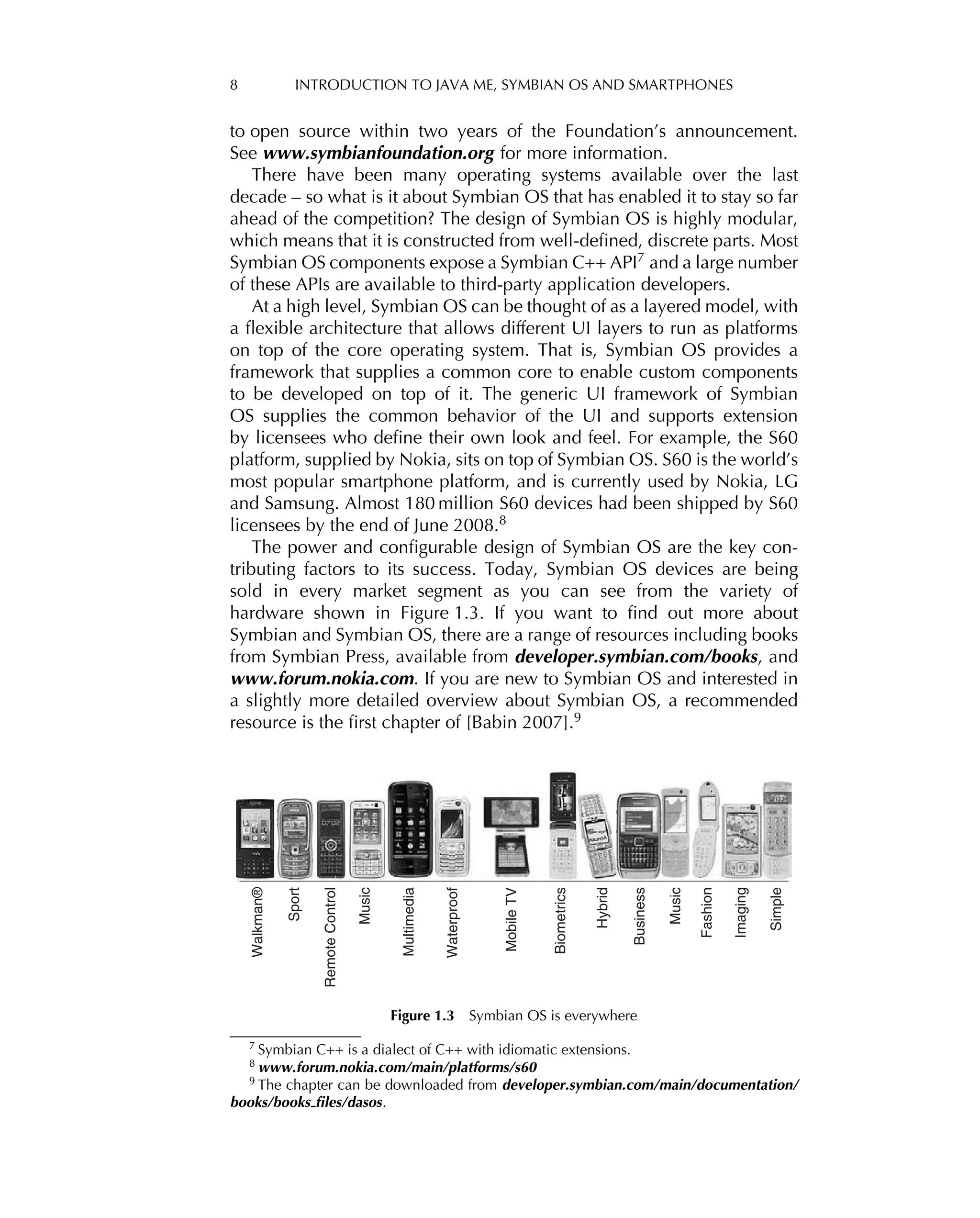 8 INTRODUCTION TO JAVA ME, SYMBIAN OS AND SMARTPHONES
to open source within two years of the Foundation’s announcement.
See www.symbianfoundation.org for more information.
There have been many operating systems available over the last
decade – so what is it about Symbian OS that has enabled it to stay so far
ahead of the competition? The design of Symbian OS is highly modular,
which means that it is constructed from well-deﬁned, discrete parts. Most
Symbian OS components expose a Symbian C++ API7
and a large number
of these APIs are available to third-party application developers.
At a high level, Symbian OS can be thought of as a layered model, with
a ﬂexible architecture that allows different UI layers to run as platforms
on top of the core operating system. That is, Symbian OS provides a
framework that supplies a common core to enable custom components
to be developed on top of it. The generic UI framework of Symbian
OS supplies the common behavior of the UI and supports extension
by licensees who deﬁne their own look and feel. For example, the S60
platform, supplied by Nokia, sits on top of Symbian OS. S60 is the world’s
most popular smartphone platform, and is currently used by Nokia, LG
and Samsung. Almost 180 million S60 devices had been shipped by S60
licensees by the end of June 2008.8
The power and conﬁgurable design of Symbian OS are the key con-
tributing factors to its success. Today, Symbian OS devices are being
sold in every market segment as you can see from the variety of
hardware shown in Figure 1.3. If you want to ﬁnd out more about
Symbian and Symbian OS, there are a range of resources including books
from Symbian Press, available from developer.symbian.com/books, and
www.forum.nokia.com. If you are new to Symbian OS and interested in
a slightly more detailed overview about Symbian OS, a recommended
resource is the ﬁrst chapter of [Babin 2007].9
Walkman®
Sport
Remote
Control
Music
Multimedia
Waterproof
Mobile
TV
Biometrics
Hybrid
Business
Music
Fashion
Imaging
Simple
Figure 1.3 Symbian OS is everywhere
7 Symbian C++ is a dialect of C++ with idiomatic extensions.
8
www.forum.nokia.com/main/platforms/s60
9 The chapter can be downloaded from developer.symbian.com/main/documentation/
books/books ﬁles/dasos.
 